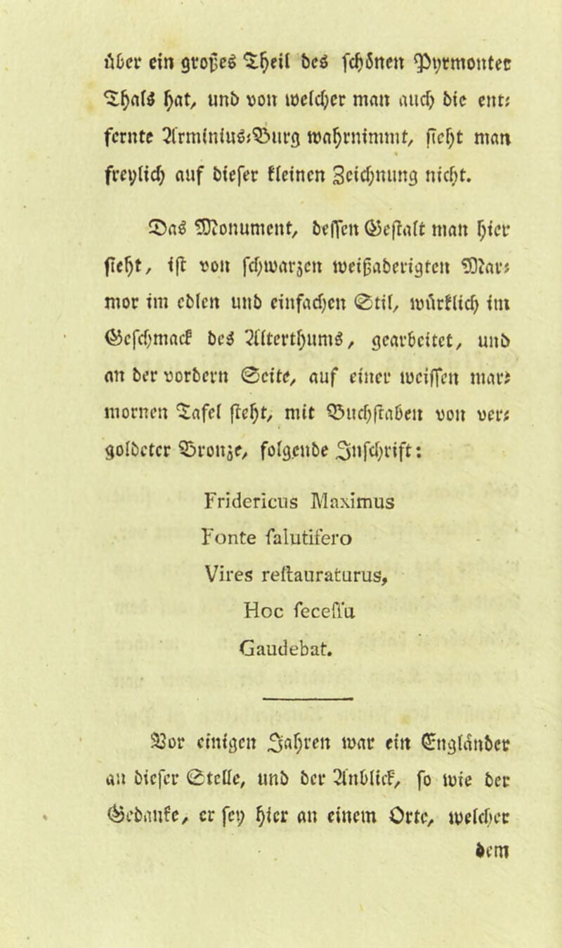 Mer ein grollet ^^etl beö fernen Qtyrmontec ‘Sfjate Ijat, unb von welcher man aitcf) bic citt; ferute 2frm(nin&3Mirg wafjrmmmt, fTcljt man auf biefer fkinen 3cicf;mmg nicht. 0a3 Monument, beffen ©eftait man Ijtct* fleljt, ift von fcf;u>ar3cn wetjjaberigten ‘Star? mor im cblcn unb einfachen 0tif, luürftid) int ©cfri)mncf bc$ 2tttert()um$, gearbeitet, unb an ber vorbern 0cite, auf einer iuciffen ntari mornen ^afel fief)t, mit Q3udjftaßeu von ver* golbeter 35ronje, fofgenbe 2>iifd;rift: Fridericns Maximus Fonte falutifero Vires reftauraturus, Hoc feceft'u. Gaudebat. 23or einigen 3;af;ren war ettt (ürngldnbcr an biefer 0tclle, unb ber SlnblicF, fo tvie ber <&ebanfc, er fei; fjicr au einem Orte, weicher bem