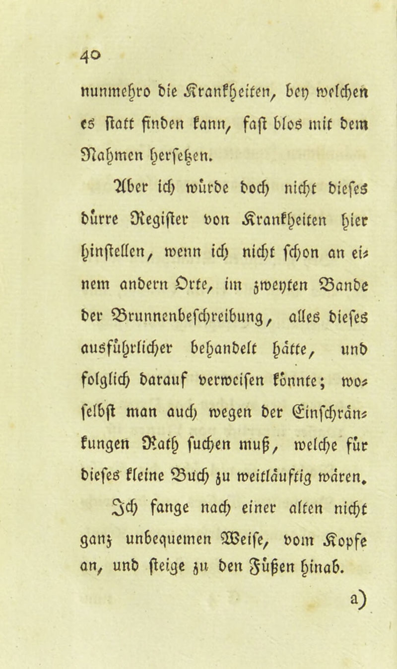 nunmefjro bte ^ranfjjeifen, kt} mcfcljett eß ftatc ftnben fann, fajl bloß mit bem Slafmcn f)erfe|en. 2(ber id) würbe bodj ntd)e biefeß burre Ovegiflet* bon ^vanff^eiten Ijier ^inflcffcn, wenn id) nidjf ftf;on an et* nein anbem Orte, im $wet;fen 23anbe ber SSrunnenbefdjreibung, aüeß biefeß ciusfu(jrttc&er beijanbeff (tdtte, unb fofgfidj baranf berweifen formte; wo* felbfl man aud} wegen ber (£infd)rdn* fungen 9?arjj fuefjen ntujj, welche für biefeß ffeine 33ud; ju meitläuftig waren* 3’d) fange nad; einer alten nieft gan$ unbequemen SBeife, Dom ^opfe an, unb (leige ju ben gufjen Ijinab. ü)