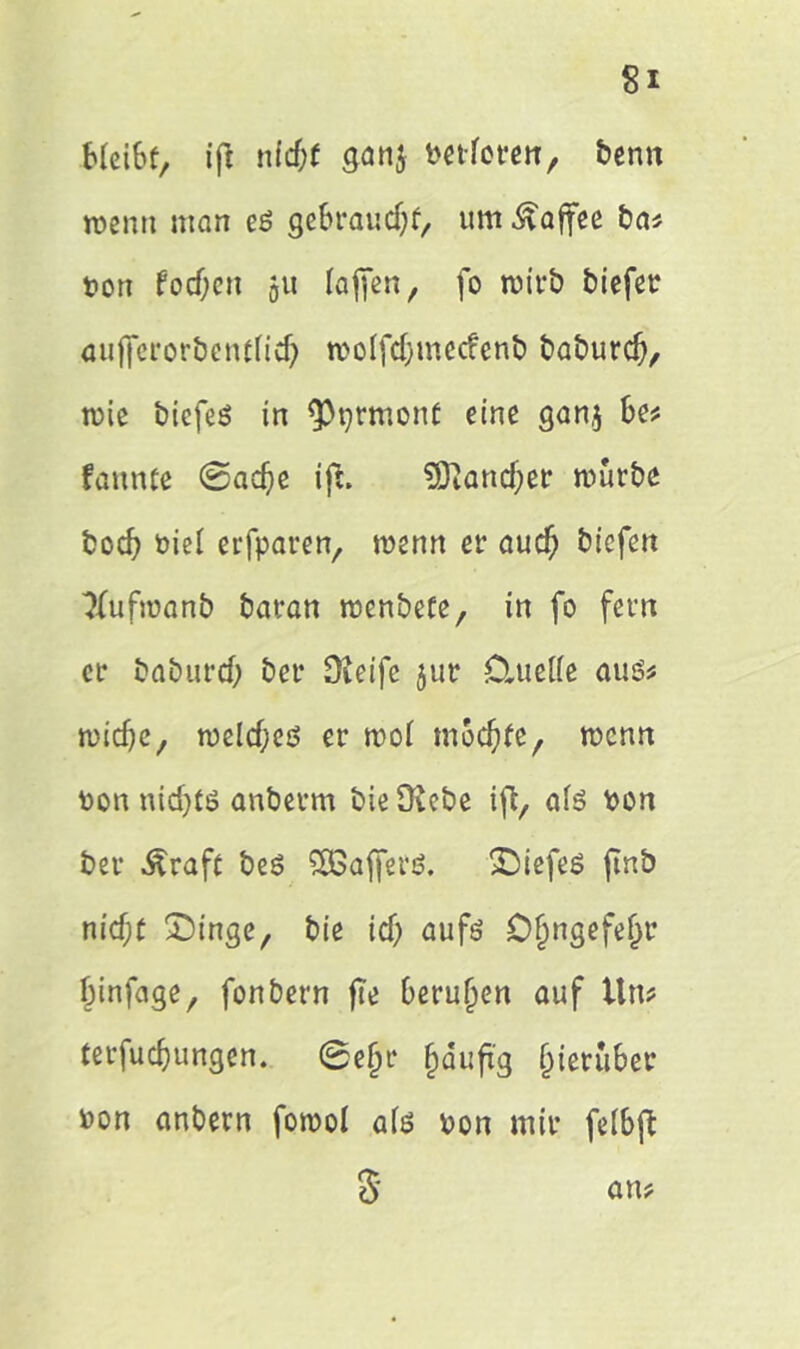 bleibt, ift ntd;f gnn$ t>etfctrcttr benn roenn man eg gebraudjf, um Kaffee ba* ton focf)cn 51t (affen r fo wirb biefet aujferorbentfid) ttolfdjmecfenb baburd), ttie biefes in <Pprmont eine gan$ be* fannte ©adje ifi. SJiandjer mürbe bod? t>iel erfparen, wenn er aud) biefen 3fufmanb baran menbefe, in fo fern er baburd; bei* Steife jur Cluette aus* tvidjc, meid; eg er wot mochte, mcnn ton nid)tö anberm bieOiebe ift, ate ton ber Äraft beö SSßafferö. SDiefeS jinb nid;t £>inge, bie id; aufö Öjjngefefjr Ijinfage, fonbern fte berufen auf ttn? terfudjungen. ©ef;r fjäufig hierüber ton anbern fottol afö ton mir feibft 8 an?