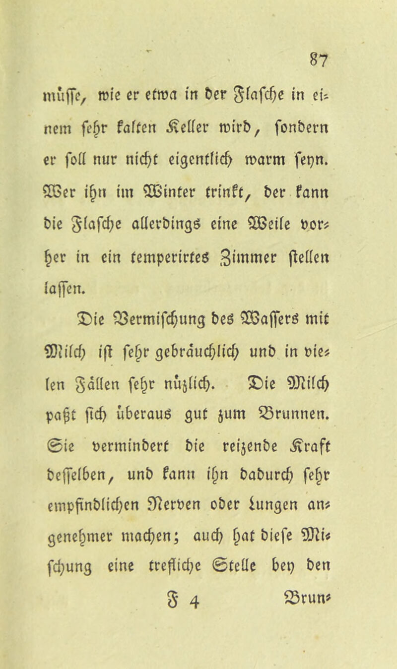 muffe, wie er etwa in ber Sfafdje in eü nem fe§r falten bettet* wirb, fonbern er fott nur nid>t eigentlich warm fetjn. £Ber if)ti im SßSinter trinft, ber fann bie Slafcfye allerbingö eine SOßeife bor# £er in ein temperirfeö Sirnmer fielen iajfen. Die SSermifdjjung bes SBajferö mit SDJüd) ift fe£r gebräuchlich unb in bie? (en gälten fe^c nüjttdlj. Die 9JWd) pa$t ficf> uberauß gut jurn Brunnen. 0ie berminberf bie reijenbe ^raft be{fel6en, unb fann ijjn baburdj fe§r empfinblidjen Serben ober hingen an# genehmer machen; aud) (jat biefe 9Jh# fd;ung eine treflid^e 0teüc bei) ben g 4 23rum