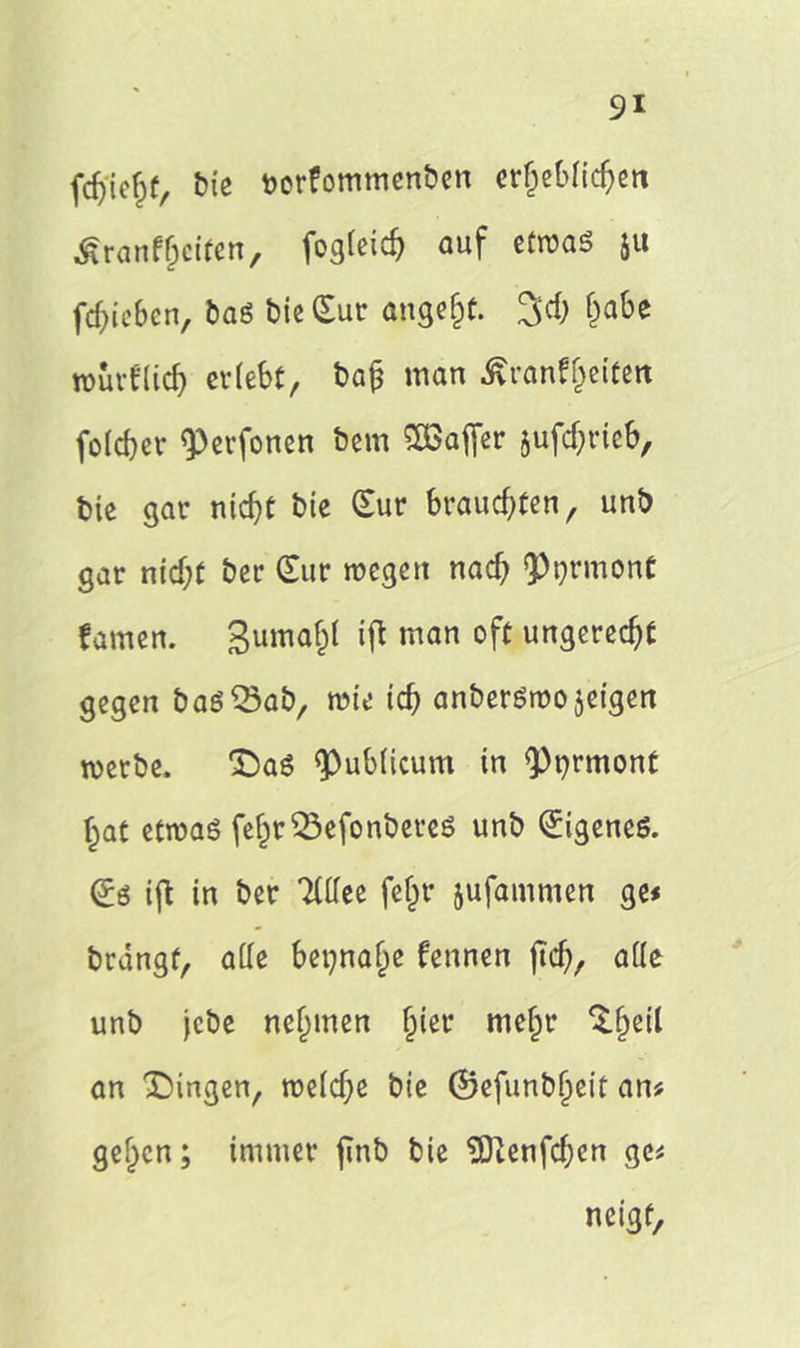 fcfjicfrt, Eue twrfommenben erfjebficf>en Ärönf&cifen, fogfeicf) auf etwas 51t fd)iebcn, baS bie Sur angelt. 3cf) f)abe würflig erlebt, bajj man Äranfjeifett fofdjer <Perfonen bem Sßaffer jufef^rieb, bie gar ntcf)t bie Sur kauerten, unb gar nid)t ber Sur wegen nach Ormont famen. gumafct W man °f( ungerecht gegen baS^ab, wie tef) anberSwojeigen werbe, Daß <pubficum in <Pt)rmont f>at etwas fe£r33efonbereS unb SigeneS. Ss ifl in ber Tfffee feljr jufammen ge* brangf, affe bepnajje fennen jtdj, affe unb jebe nefjmen §ier mein* ‘lijeil an Gingen, wefdje bie ©efunb^eit an* gef^cn; immer finb bie $Dienfd)en ge* neigt.