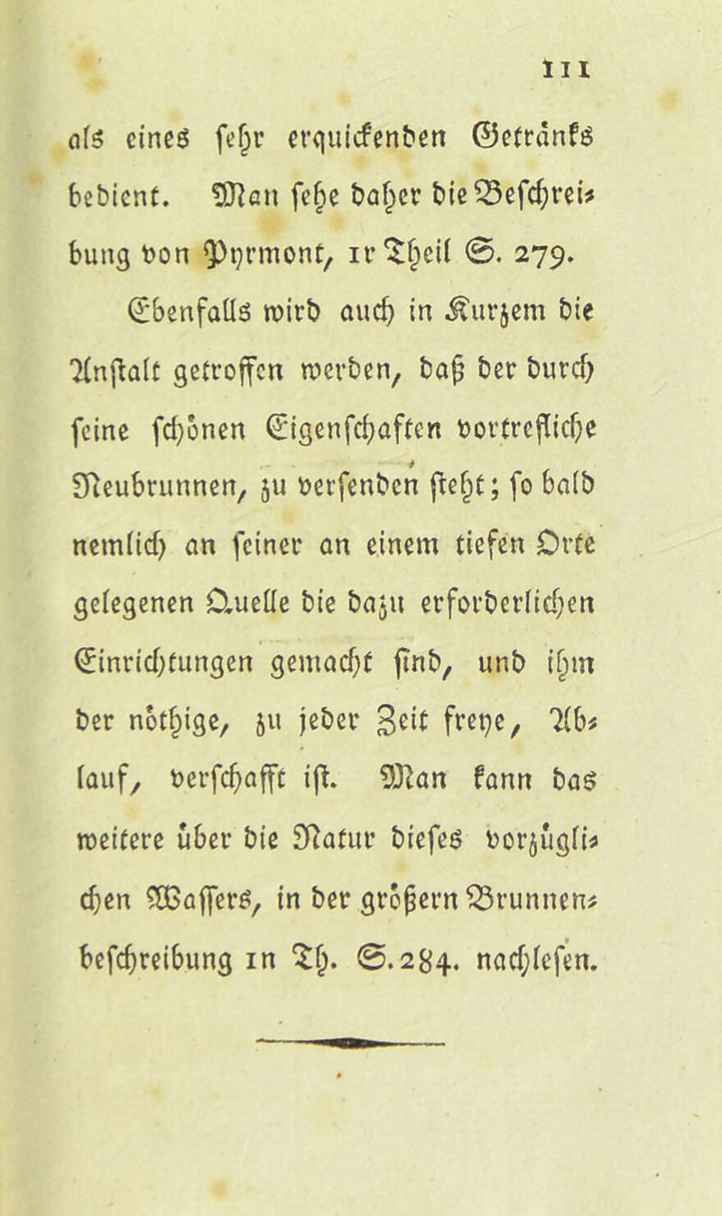 eite eines fefjr erguicfettbett ©efrdnfs bebicnt. $tten feije baffer bie23efcf)rei* bung bon Q)t?rmont, ir$$ei( ©. 279. EbenfaÜs roirb auch in ^urjem bie TlnflalC getroffen werben, ba£ ber durch feine fronen Eigenfchaften bortrofliche * Sfteubrunnen, ju berfenben fte§t; fo baib nem(id) an feiner an einem tiefen Orte gelegenen Oiuette bie bajit erforderlichen Einrichtungen gemacht jmb, unb ijjm ber notfpige, 51t jeber Beit frepe, 2(b* lauf, berfchafft ifh ÜKan fann bas weitere über bie SRatur biefeö bor^ugfü chen SOGafferä, in ber großem Brunnen* befchreibung in @.284. nacf;fefen.