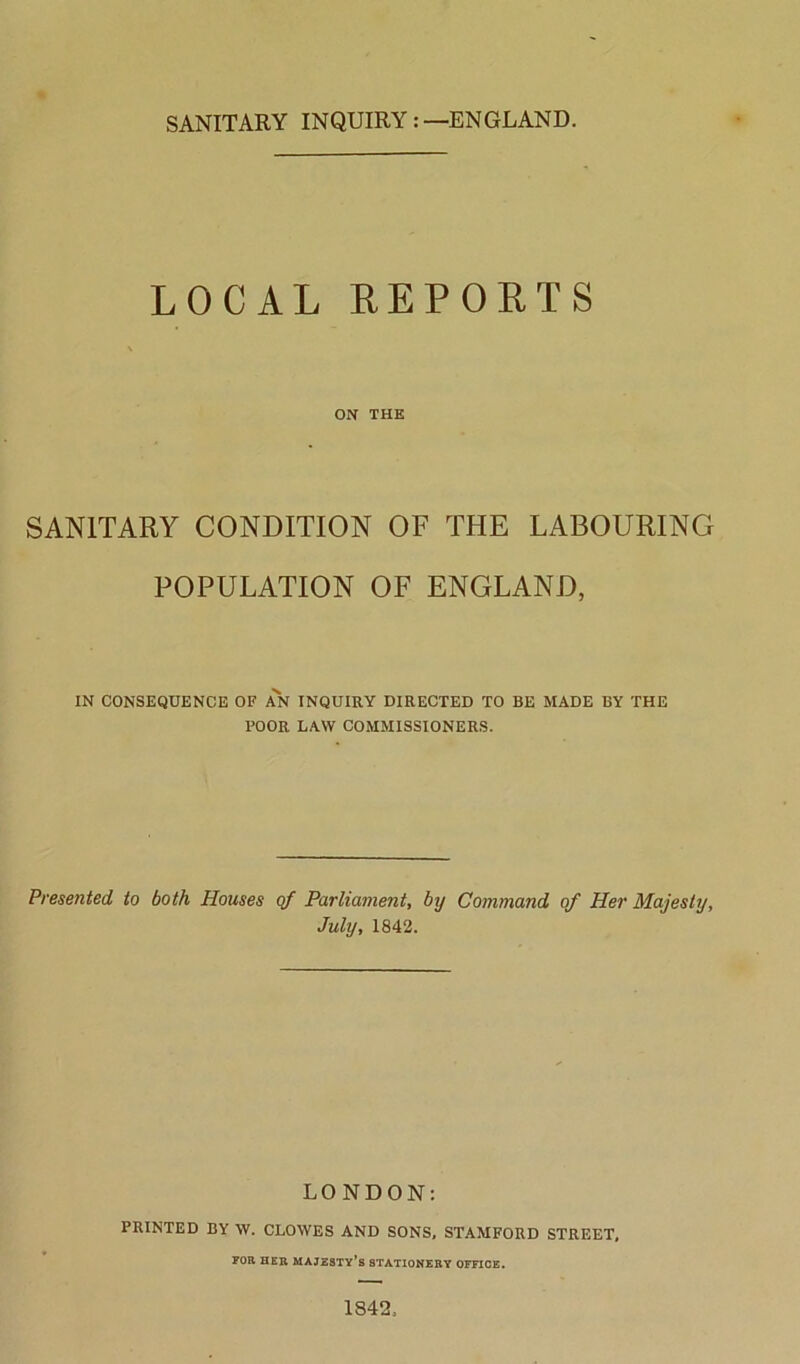 LOCAL REPORTS ON THE SANITARY CONDITION OF THE LABOURING POPULATION OF ENGLAND, IN CONSEQUENCE OF AN INQUIRY DIRECTED TO BE MADE BY THE BOOR LAW COMMISSIONERS. Presented to both Houses of Parliament, by Command of Her Majesty, July, 1842. LONDON: PRINTED BY W. CLOWES AND SONS, STAMFORD STREET, FOR HER MAJESTY’S STATIONERY OFFICE. 1S42,