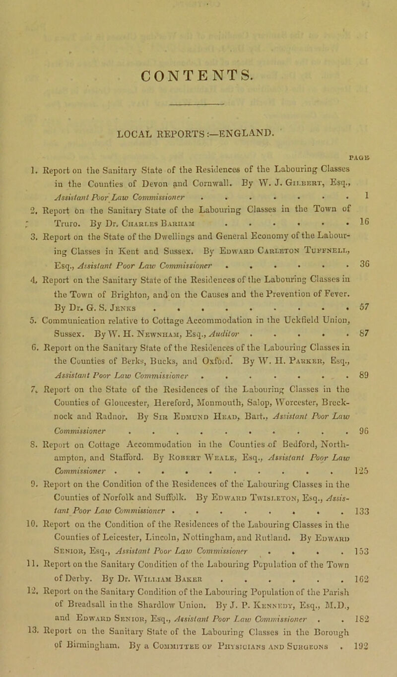 CONTENTS. LOCAL REPORTSENGLAND. PAGE 1. Report on the Sanitary State of the Residences of the Labouring Classes in the Counties of Devon and Cornwall. By W. J. Gilbert, Esq., Assistant Poor Law Commissioner ....... 1 2. Report On the Sanitary State of the Labouring Classes in the Town of Truro. By Dr. Charles Barham . • • • • .16 3. Report on the State of the Dwellings and General Economy of the Labour- ing Classes in Kent and Sussex. By Edward Carleton Tuffnell, Esq., Assistant Poor Law Commissioner ...... 36 4. Report on the Sanitary State of the Residences of the Labouring Classes in the Town of Brighton, and on the Causes and the Prevention of Fever. By Dr. G. S. Jenics ......... 57 5. Communication relative to Cottage Accommodation in the Uckfield Union, Sussex. By W. H. Newnham, Esq., Auditor . . . . .87 6. Report on the Sanitary State of the Residences of the Labouring Classes in the Counties of Berks, Bucks, and Oxford. By AF. H. Parker, Esq., Assistant Poor Law Commissioner ... .... 89 7. Report on the State of the Residences of the Labouring Classes in the Counties of Gloucester, Hereford, Monmouth, Salop, Worcester, Breck- nock and Radnor. By Sir Edmund Head, Bart., Assistant Poor Law Commissioner .......... 96 S. Report on Cottage Accommodation in the Counties -of Bedford, North- ampton, and Stafford. By Robert AViiale, Esq., Assistant Poor Law Commissioner .......... 125 9. Report on the Condition of the Residences of the Labouring Classes in the Counties of Norfolk and Suffolk. By Edward Twisi.eton, Esq., Assis- tant Poor Law Commissioner ........ 133 10. Report on the Condition of the Residences of the Labouring Classes in the Counties of Leicester, Lincoln, Nottingham, and Rutland. By Edward Senior, Esq., Assistant Poor Law Commissioner . . . .153 11. Report on the Sanitary Condition of the Labouring Population of the Town of Derby. By Dr. William Baker . . . . . .162 12. Report on the Sanitary Condition of the Labouring Population of the Parish of Breadsall in the Shardlow Union. By J. P. Kennedy, Esq., M.D., and Edward Senior, Esq., Assistant Poor Law Commissioner . . 182 13. Report on the Sanitary State of the Labouring Classes in the Borough of Birmingham. By a Committee of Physicians and Surgeons . 192