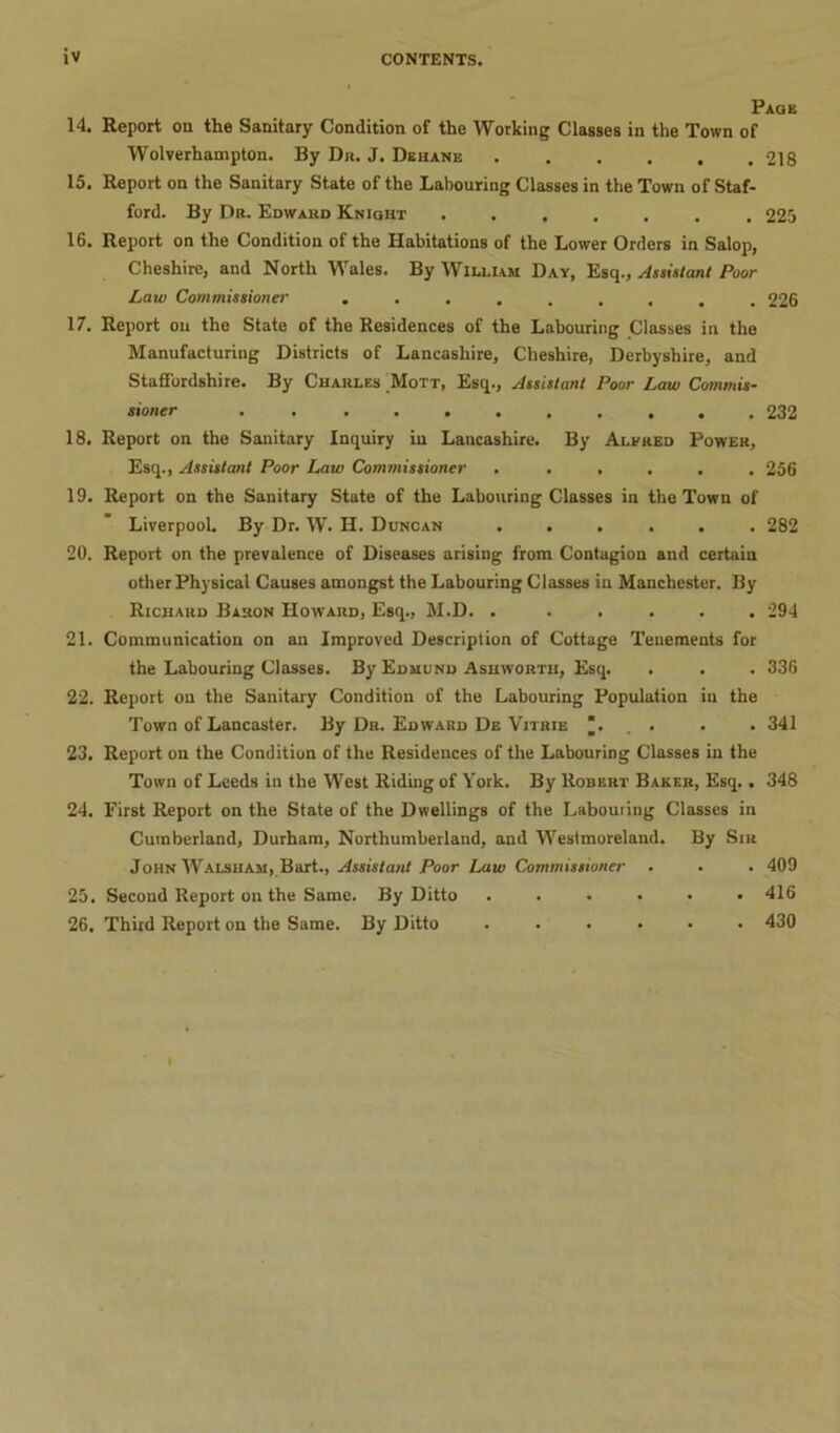 Page 14. Report on the Sanitary Condition of the Working Classes in the Town of Wolverhampton. By Dr. J. Dehane 218 15. Report on the Sanitary State of the Labouring Classes in the Town of Staf- ford. By Dr. Edward Knight 225 16. Report on the Condition of the Habitations of the Lower Orders in Salop, Cheshire, and North Wales. By William Day, Esq., Assistant Poor Law Commissioner ......... 226 17. Report on the State of the Residences of the Labouring Classes in the Manufacturing Districts of Lancashire, Cheshire, Derbyshire, and Staffordshire. By Charles Mott, Esq., Assistant Poor Law Commis- sioner ........... 232 18. Report on the Sanitary Inquiry in Lancashire. By Alfred Power, Esq., Assistant Poor Law Commissioner ...... 256 19. Report on the Sanitary State of the Labouring Classes in the Town of Liverpool. By Dr. W. H. Duncan ...... 282 20. Report on the prevalence of Diseases arising from Contagion and certain other Physical Causes amongst the Labouring Classes in Manchester. By Richard Baron Howard, Esq., M.D. . ..... 294 21. Communication on an Improved Description of Cottage Tenements for the Labouring Classes. By Edmund Ashworth, Esq. . . . 336 22. Report on the Sanitary Condition of the Labouring Population iu the Town of Lancaster. By Dr. Edward De Vitrie ... . . 341 23. Report on the Condition of the Residences of the Labouring Classes in the Town of Leeds in the West Riding of York. By Robert Baker, Esq. . 348 24. First Report on the State of the Dwellings of the Labouiing Classes in Cumberland, Durham, Northumberland, and Westmoreland. By Sir John Walsham, Bart., Assistant Poor Law Commissioner . . . 409 25. Second Report on the Same. By Ditto ...... 416 26. Third Report on the Same. By Ditto ...... 430