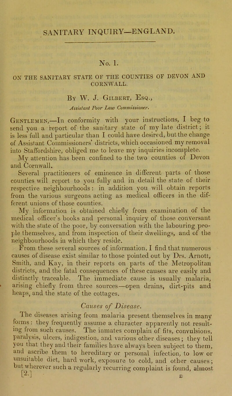 No. 1. ON THE SANITARY STATE OF THE COUNTIES OF DEVON AND CORNWALL. By W. J. Gilbert, Esq., Assistant Poor Law Commissioner. Gentlemen,—In conformity with your instructions, I beg to send you a report of the sanitary state of my late district; it is less full and particular than I could have desired, but the change of Assistant Commissioners’ districts, which occasioned my removal into Staffordshire, obliged me to leave my inquiries incomplete. My attention has been confined to the two counties of Devon and Cornwall. Several practitioners of eminence in different parts of those counties will report to you fully and in detail the state of their respective neighbourhoods : in addition you will obtain reports from the various surgeons acting as medical officers in the dif- ferent unions of those counties. My information is obtained chiefly from examination of the medical officer’s books and personal inquiry of those conversant with the state of the poor, by conversation with the labouring peo- ple themselves, and from inspection of their dwellings, and of the neighbourhoods in which they reside. From these several sources of information. I find that numerous causes of disease exist similar to those pointed out by Drs. Arnott, Smith, and Kay, in their reports on parts of the Metropolitan districts, and the fatal consequences of these causes are easily and distinctly traceable. The immediate cause is usually malaria, arising chiefly from three sources—open drains, dirt-pits and heaps, and the state of the cottages. Causes of Disease. Ihe diseases arising from malaria present themselves in man}'' forms : they frequently assume a character apparently not result- ing from such causes. The inmates complain of fits, convulsions, paralysis, ulcers, indigestion, and various other diseases; they tell you that they and their families have always been subject to them, and ascribe them to hereditary or personal infection, to low or unsuitable diet, hard work, exposure to cold, and other causes; but wherever such a regularly recurring complaint is found, almost