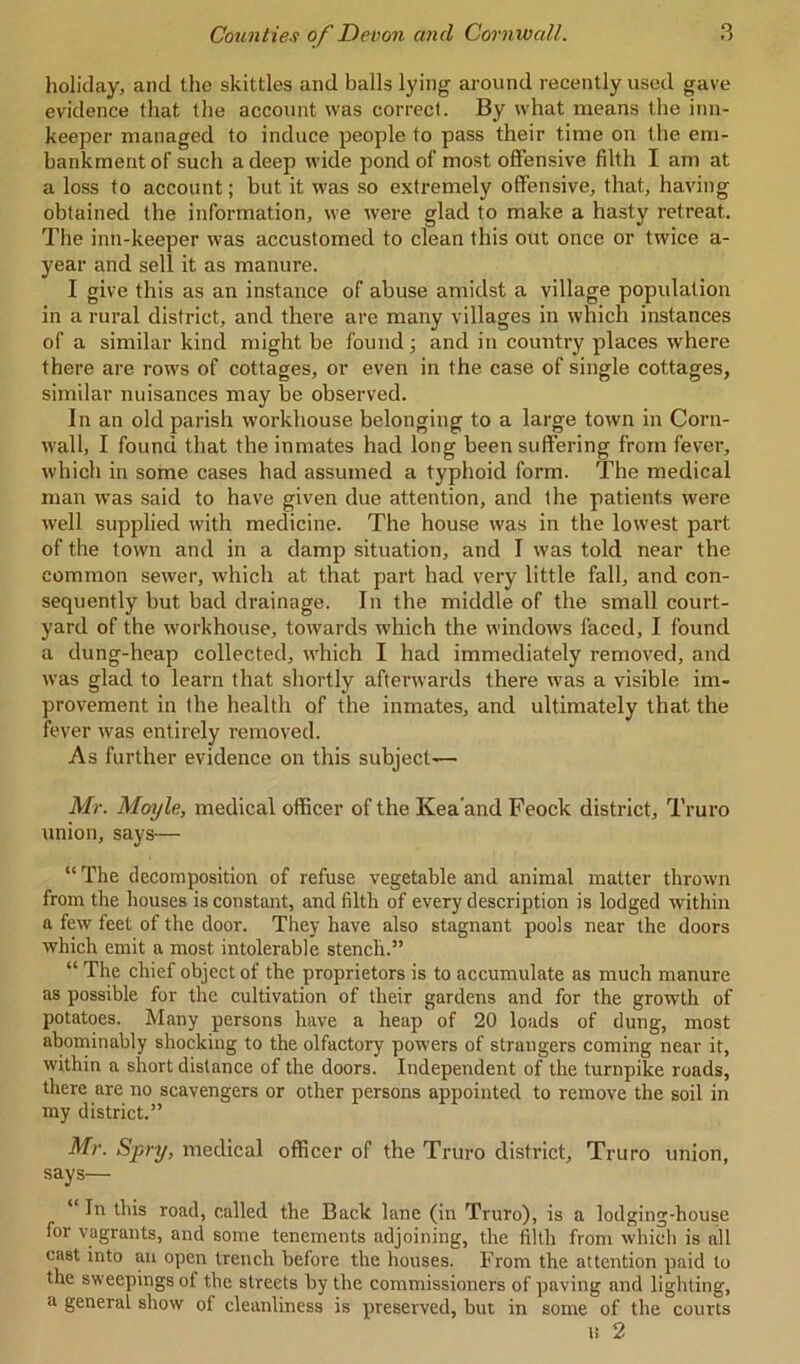 holiday, and the skittles and balls lying around recently used gave evidence that the account was correct. By what means the inn- keeper managed to induce people to pass their time on the em- bankment of such a deep wide pond of most offensive filth I am at a loss to account; but it was so extremely offensive, that, having obtained the information, we were glad to make a hasty retreat. The inn-keeper was accustomed to clean this out once or twice a- year and sell it as manure. I give this as an instance of abuse amidst a village population in a rural district, and there are many villages in which instances of a similar kind might be found; and in country places where there are rows of cottages, or even in the case of single cottages, similar nuisances may be observed. In an old parish workhouse belonging to a large town in Corn- wall, I found that the inmates had long been suffering from fever, which in some cases had assumed a typhoid form. The medical man was said to have given due attention, and the patients were well supplied with medicine. The house was in the lowest part of the town and in a damp situation, and I was told near the common sewer, which at that part had very little fall, and con- sequently but bad drainage. In the middle of the small court- yard of the workhouse, towards which the windows faced, I found a dung-heap collected, which I had immediately removed, and was glad to learn that shortly afterwards there was a visible im- provement in the health of the inmates, and ultimately that the fever was entirely removed. As further evidence on this subject— Mr. Moyle, medical officer of the Kea’and Feock district, Truro union, says— “ The decomposition of refuse vegetable and animal matter thrown from the houses is constant, and filth of every description is lodged within a few feet of the door. They have also stagnant pools near the doors which emit a most intolerable stench.” “ The chief object of the proprietors is to accumulate as much manure as possible for the cultivation of their gardens and for the growth of potatoes. Many persons have a heap of 20 loads of dung, most abominably shocking to the olfactory powers of strangers coming near it, within a short distance of the doors. Independent of the turnpike roads, there are no scavengers or other persons appointed to remove the soil in my district.” Mr. Spry, medical officer of the Truro district, Truro union, says— In this road, called the Back lane (in Truro), is a lodging-house for vagrants, and some tenements adjoining, the filth from which is all cast into an open trench before the houses. From the attention paid to the sw eepings of the streets by the commissioners of paving and lighting, a general show of cleanliness is preserved, but in some of the courts n 2