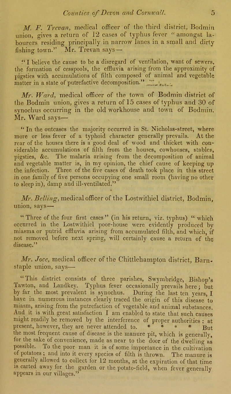 M. F. Trevan, medical officer of Ihc third district, Bodmin union, gives a return of 1*2 case3 of typhus fever “amongst la- bourers residing principally in narrow lanes in a small and dirty fishing town.” Mr. Trevan says— “ I believe the cause to be a disregard of ventilation, want of sewers, the formation of cesspools, the effluvia arising from the approximity of pigsties with accumulations of filth composed of animal and vegetable matter in a state of putrefactive decomposition.” *'*_ Mr. Ward, medical officer of the town of Bodmin district of the Bodmin union, gives a return of 15 cases of typhus and 30 of synochus occurring in the old workhouse and town of Bodmin. Mr. Ward says— “ In the outcases the majority occurred in St. Nicholas-strcet, where more or less fever of a typhoid character generally prevails. At the rear of the houses there is a good deal of wood and thicket with con- siderable accumulations of filth from the houses, cowhouses, stables, pigsties, &c. The malaria arising from the decomposition of animal and vegetable matter is, in my opinion, the chief cause of keeping up the infection. Three of the five cases of death took place in this street in one family of five persons occupying one small room (having no other to sleep in), damp and ill-ventilated.” Mr. Belling, medical officer of the Lostwithiel district, Bodmin, union, says— “ Three of the four first cases” (in his return, viz. typhus) “ which occurred in the Lostwithiel poor-house were evidently produced by miasma or putrid efHuvia arising from accumulated filth, and which, if not removed before next spring, will certainly cause a return of the disease.” Mr. Jocc, medical officer of the Chittlehampton district, Barn- staple union, says— “This district consists of three parishes, Swymbridge, Bishop’s Tawton, and Landkey. Typhus fever occasionally prevails here; but by far the most prevalent is synochus. During the last ten years, I have in numerous instances clearly traced the origin of this disease to miasm, arising from the putrefaction of vegetable and animal substances. And it is with great satisfaction I am enabled to state that such causes might readily be removed by the interference of proper authorities : at present, however, they are never attended to. * * * * But the most frequent cause of disease is the manure pit, which is generally, for the sake of convenience, made as near to the door of the dwelling as possible. To the poor man it is of some importance in the cultivation of potatoes ; and into it every species of filth is thrown. The manure is generally allowed to collect tor 12 months, at the expiration of that time is carted away for the garden or the potato-field, when fever generally appears in our villages.”