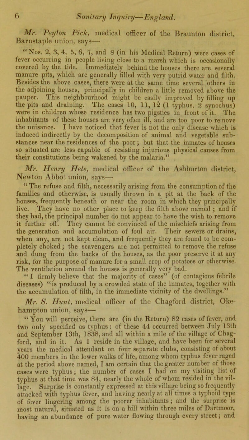 Mr. Peyton Pick, medical officer of the Braunton district, Barnstaple union, says— “ Nos. 2, 3, 4, 5, 6, 7, and 8 (in his Medical Return) were cases of fever occurring in people living close to a marsh which is occasionally covered by the tide. Immediately behind the houses there are several manure pits, which are generally filled with very putrid water and filth. Besides the above cases, there were at the same time several others in the adjoining houses, principally in children a little removed above the pauper. This neighbourhood might be easily improved by filling up the pits and draining. The cases 10, 11, 12 (1 typhus, 2 synochus) were in children whose residence has two pigsties in front of it. The inhabitants of these houses are very often ill, and are too poor to remove the nuisance. I have noticed that fever is not the only disease which is induced indirectly by the decomposition of animal and vegetable sub- stances near the residences of the poor; but that the inmates of houses so situated are less capable of resisting injurious physical causes from their constitutions being wakened by the malaria.” Mr. Henry Hele, medical officer of the Ashburton district, Newton Abbot union, says—• “ The refuse and filth, necessarily arising from the consumption of the families and otherwise, is usually thrown in a pit at the back of the houses, frequently beneath or near the room in which they principally live. They have no other place to keep the filth above named ; and if they had, the principal number do not appear to have the wish to remove it further off. They cannot be convinced of the mischiefs arising from the generation and accumulation of foul air. Their sewers or drains, when any, are not kept clean, and frequently they are found to be com- pletely choked; the scavengers are not permitted to remove the refuse and dung from the backs of the houses, as the poor preserve it at any risk, for the purpose of manure for a small crop of potatoes or otherwise. The ventilation around the houses is generally very bad. “ I firmly believe that the majority of cases” (of contagious febrile diseases) “is produced by a crowded state of the inmates, together with the accumulation of filth, in the immediate vicinity of the dwellings.” Mr. S. Hunt, medical officer of the Chagford district, Oke- hampton union, says— “ You will perceive, there are (in the Return) 82 cases of fever, and two only specified as typhus: of these 44 occurred between July 13th and September 13th, 1838, and all within a mile of the village of Chag- ford, and in it. As I reside in the village, and have been for several years the medical attendant on four separate clubs, consisting of about 400 members in the lower walks of life, among whom typhus fever raged at the period above named, I am certain that the greater number of those cases were typhus; the number of cases I had on my visiting list of typhus at that time was 84, nearly the whole of whom resided in the vil- lage. Surprise is constantly expressed at this village being so frequently attacked with typhus fever, and having nearly at all times a typhoid type of fever lingering among the poorer inhabitants; and the surprise is most natural, situated as it is on a hill within three miles of Dartmoor, having an abundance of pure water flowing through every street; and