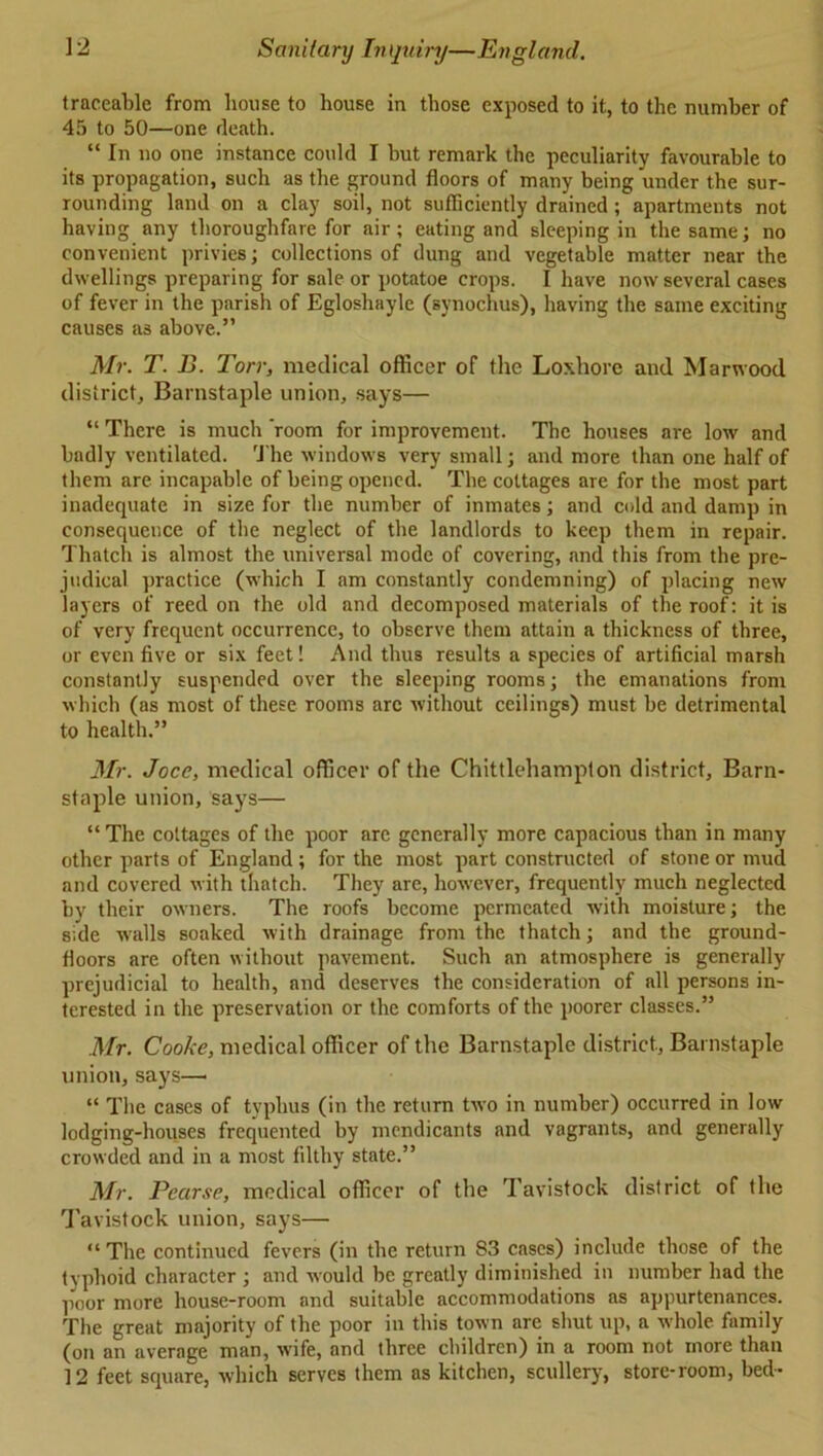 traceable from house to house in those exposed to it, to the number of 45 to 50—one death. “ In no one instance could I but remark the peculiarity favourable to its propagation, such as the ground floors of many being under the sur- rounding land on a clay soil, not sufficiently drained; apartments not having any thoroughfare for air; eating and sleeping in the same; no convenient privies; collections of dung and vegetable matter near the dwellings preparing for sale or potatoe crops. I have now several cases of fever in the parish of Egloshayle (synochus), having the same exciting causes as above.” Mr. T. B. Torr, medical officer of the Loxhore and Mar wood district, Barnstaple union, says— “ There is much 'room for improvement. The houses are low and badly ventilated. The windows very small; and more than one half of them are incapable of being opened. The cottages are for the most part inadequate in size for the number of inmates; and cold and damp in consequence of the neglect of the landlords to keep them in repair. Thatch is almost the universal mode of covering, .and this from the pre- judical practice (which I am constantly condemning) of placing new layers of reed on the old and decomposed materials of the roof: it is of very frequent occurrence, to observe them attain a thickness of three, or even five or six feet! And thus results a species of artificial marsh constantly suspended over the sleeping rooms; the emanations from which (as most of these rooms arc without ceilings) must be detrimental to health.” Mr. Joce, medical officer of the Chittlehampton district, Barn- staple union, says— “ The cottages of the poor are generally more capacious than in many other parts of England; for the most part constructed of stone or mud and covered with thatch. They are, however, frequently much neglected by their owners. The roofs become permeated with moisture; the side Avails soaked Avith drainage from the thatch; and the ground- floors are often without pavement. Such an atmosphere is generally prejudicial to health, and deserves the consideration of all persons in- terested in the preservation or the comforts of the poorer classes.” Mr. Cooke, medical officer of the Barnstaple district, Barnstaple union, says—• “ The cases of typhus (in the return tAVO in number) occurred in low lodging-houses frequented by mendicants and vagrants, and generally croAvded and in a most filthy state.” Mr. Pearse, medical officer of the Tavistock district of the Tavistock union, says— “The continued fevers (in the return 83 cases) include those of the typhoid character ; and Avould be greatly diminished in number had the poor more house-room and suitable accommodations as appurtenances. The great majority of the poor in this toAvn are shut up, a Avhole family (on an average man, Avife, and three children) in a room not more than 12 feet square, Avhich serves them as kitchen, scullery, store-room, bed-