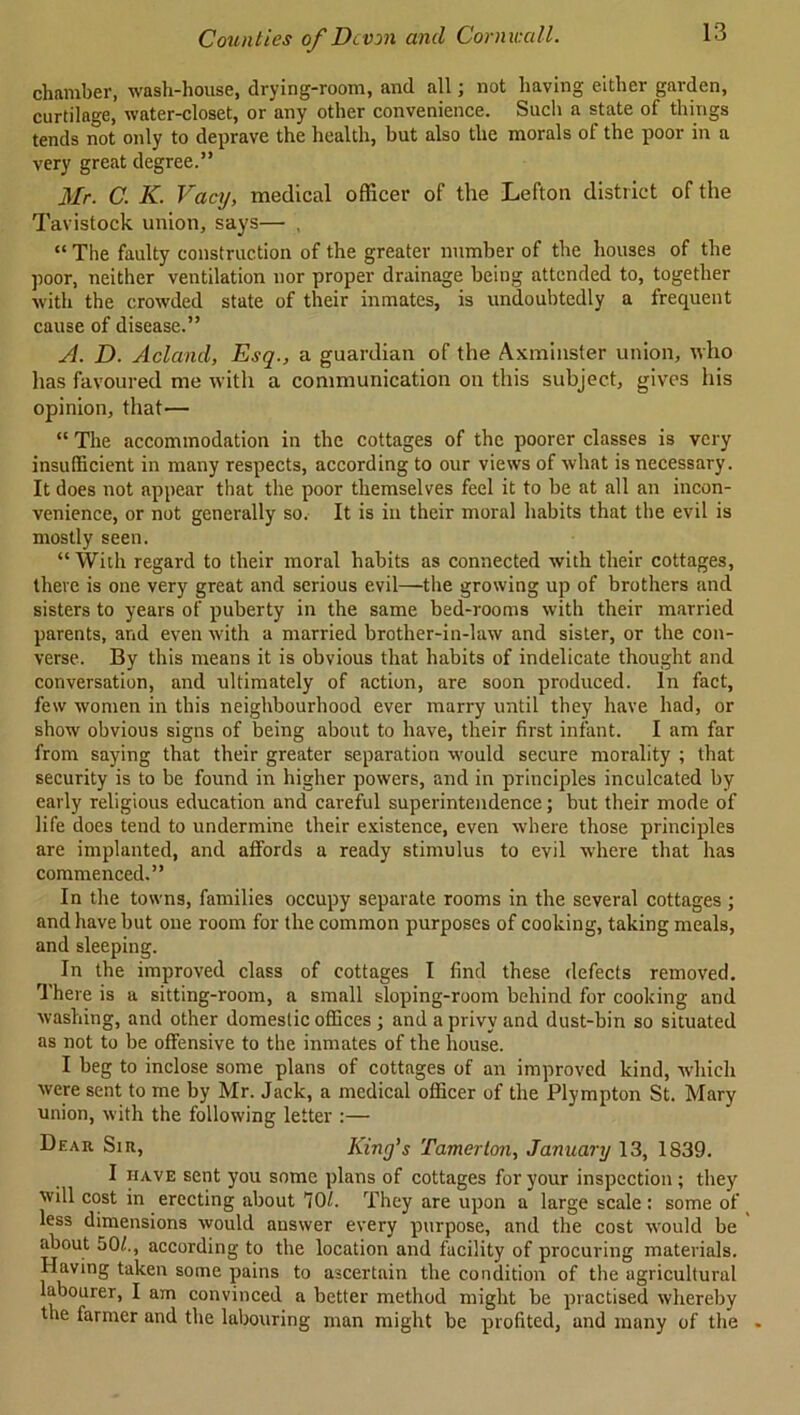 chamber, wash-house, drying-room, and all; not having either garden, curtilage, water-closet, or any other convenience. Such a state of things tends not only to deprave the health, but also the morals of the poor in a very great degree.” Mr. C. K. Vacy, medical officer of the Lefton district of the Tavistock union, says— , “ The faulty construction of the greater number of the houses of the poor, neither ventilation nor proper drainage being attended to, together with the crowded state of their inmates, is undoubtedly a frequent cause of disease.” A. D. Acland, Esq., a guardian of the Axminster union, who has favoured me with a communication on this subject, gives his opinion, that— “ The accommodation in the cottages of the poorer classes is very insufficient in many respects, according to our views of what is necessary. It does not appear that the poor themselves feel it to be at all an incon- venience, or not generally so. It is in their moral habits that the evil is mostly seen. “ With regard to their moral habits as connected with their cottages, there is one very great and serious evil—the growing up of brothers and sisters to years of puberty in the same bed-rooms with their married parents, and even with a married brother-in-law and sister, or the con- verse. By this means it is obvious that habits of indelicate thought and conversation, and ultimately of action, are soon produced. In fact, few women in this neighbourhood ever marry until they have had, or show obvious signs of being about to have, their first infant. I am far from saying that their greater separation would secure morality ; that security is to be found in higher powers, and in principles inculcated by early religious education and careful superintendence; but their mode of life does tend to undermine their existence, even where those principles are implanted, and affords a ready stimulus to evil where that has commenced.” In the towns, families occupy separate rooms in the several cottages ; and have but one room for the common purposes of cooking, taking meals, and sleeping. In the improved class of cottages I find these defects removed. There is a sitting-room, a small sloping-room behind for cooking and washing, and other domestic offices; and a privy and dust-bin so situated as not to be offensive to the inmates of the house. I beg to inclose some plans of cottages of an improved kind, which were sent to me by Mr. Jack, a medical officer of the Plympton St. Mary union, with the following letter :— Dear Sir, King’s Tamerloji, January 13, 1839. I have sent you some plans of cottages for your inspection; they will cost in erecting about 701. They are upon a large scale : some of less dimensions would answer every purpose, and the cost would be about 50/., according to the location and facility of procuring materials. Having taken some pains to ascertain the condition of the agricultural labourer, I am convinced a better method might be practised whereby the farmer and the labouring man might be profited, and many of the