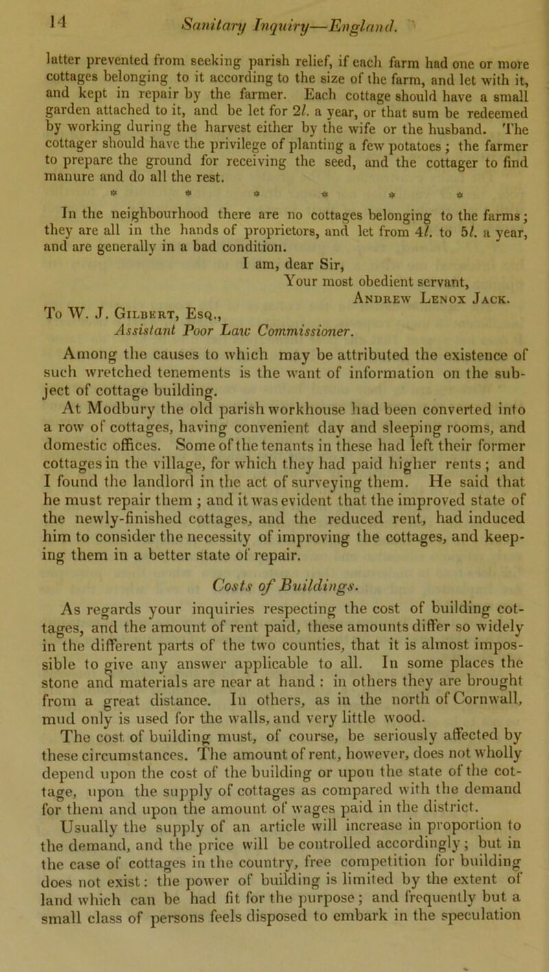 latter prevented from seeking parish relief, if eacli farm had one or more cottages belonging to it according to the size of the farm, and let with it, and kept in repair by the farmer. Each cottage should have a small garden attached to it, and be let for 21. a year, or that sum be redeemed by working during the harvest either by the wife or the husband. The cottager should have the privilege of planting a few potatoes; the farmer to prepare the ground for receiving the seed, and the cottager to find manure and do all the rest. * * * # # * In the neighbourhood there are no cottages belonging to the farms; they are all in the hands of proprietors, and let from 41. to 5/. a year, and are generally in a bad condition. I am, dear Sir, Your most obedient servant, Andrew Lenox Jack. To W. J. Gilbert, Esq., Assistant Poor Law Commissioner. Among the causes to which may be attributed the existence of such wretched tenements is the want of information on the sub- ject of cottage building. At Modbury the old parish workhouse had been converted into a row of cottages, having convenient day and sleeping rooms, and domestic offices. Some of the tenants in these had left their former cottages in the village, for which they had paid higher rents ; and I found the landlord in the act of surveying them. He said that he must repair them ; and it was evident that the improved state of the newly-finished cottages, and the reduced rent, had induced him to consider the necessity of improving the cottages, and keep- ing them in a better state of repair. Costs of Buildings. As regards your inquiries respecting the cost of building cot- tages, and the amount of rent paid, these amounts differ so widely in the different parts of the two counties, that it is almost impos- sible to give any answer applicable to all. In some places the stone and materials are near at hand : in others they are brought from a great distance. In others, as in the north of Cornwall, mud only is used for the walls, and very little wood. The cost, of building must, of course, be seriously affected by these circumstances. The amount of rent, however, does not wholly depend upon the cost of the building or upon the state of the cot- tage, upon the supply of cottages as compared with the demand for them and upon the amount of wages paid in the district. Usually the supply of an article will increase in proportion to the demand, and the price will be controlled accordingly; but in the case of cottages in the country, free competition for building does not exist: the power of building is limited by the extent of land which can be had fit for the purpose; and frequently but a small class of persons feels disposed to embark in the speculation