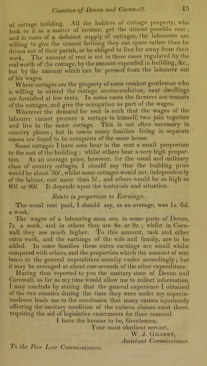 of cottage building. All the holders of cottage property, who look to It as a matter of income, get the utmost possible rent; and in cases of a deficient supply of cottages, the labourers are willing to give the utmost farthing they can spare rather than be driven out of their parish, or be obliged to live far away from their work. The amount of rent is not in these cases regulated by the real worth of the cottage, by the amount expended in building, Stc., but by the amount which can be pressed from the labourer out of his wages. Where cottages are the property of some resident gentleman who is willing to extend the cottage accommodation, neat dwellings are furnished at low rents. In some cases the farmers are tenants of the cottages, and give the occupation as part of the wages. Wherever the demand for rent is such that the wages of the labourer cannot procure a cottage to himself, two join together and live in the same cottage. This is not often necessary in country places; but in towns many families living in separate rooms are found to be occupants of the same house. Some cottages I have seen bear in the rent a small proportion to the cost of the building ; whilst others bear a very high propor- tion. As an average price, however, for the usual and ordinary class of country cottages, I should say that the building price would be about 30/., whilst some cottages would not, independently of the labour, cost more than 5/., and others would be as high as 80/. or 90/. It depends upon the materials and situation. Rents in proportion to Earnings. The usual rent paid, I should say, as an average, was 1 .v. 6d. a week. The wages of a labouring man are, in some parts of Devon, 7s. a week, and in others they are 8j. or 9j. ; whilst in Corn- wall they are much higher. To this amount, task and other extra work, and the earnings of the wife and family, are to be added. In some families these extra earnings are small whilst compared with others, and the proportion which the amount of rent bears to the general expenditure usually varies accordingly; but it may be averaged at about one-seventh of the other expenditure. Having thus reported to you the sanitary state of Devon and Cornwall, as far as my time would allow me to collect information, I may conclude by stating that the general experience I obtained of the two counties during the lime they were under my superin- tendence leads me to the conclusion that many causes injuriously affecting the sanitary condition of the various classes exist there, requiring the aid of legislative enactments for their removal. I have the honour to be, Gentlemen, Your most obedient servant, W. J. Gilbert, Assistant Commissioner. To the Poor Law Commissioners.