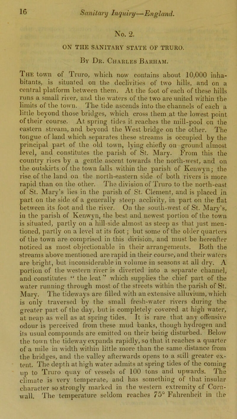 No. 2. ON THE SANITARY STATE OF TRURO. By Dr. Charles Barham. The town of Truro, which now contains about 10,000 inha- bitants, is situated on the declivities of two hills, and on a central platform between them. At the foot of each of these hills runs a small river, and the waters of the two are united within the limits of the town. The tide ascends into the channels of each a little beyond those bridges, which cross them at the lowest point of their course. At. spring tides it reaches the mill-pool on the eastern stream, and beyond the West bridge on the other. The tongue of land which separates these streams is occupied by the principal part, of the old town, lying chiefly on ground almost, level, and constitutes the parish of St. Mary. From this the country rises by a gentle ascent towards the north-west, and on the outskirts of the town falls within the parish of Kenwyn; the rise of the land on the north-eastern side of both rivers is more rapid than on the other. The division of Truro to the north-east of St. Mary’s lies in the parish of St. Clement, and is placed in part on the side of a generally steep acclivity, in part on the flat between its foot and the river. On the south-west of St. Mary’s, in the parish of Kenwyn, the best, and newest portion of the town is situated, partly on a hill-side almost as steep as that just men- tioned, partly on a level at its foot; but some of the older quarters of the town are comprised in this division, and must be hereafter noticed as most objectionable in their arrangements. Both the streams above mentioned are rapid in their course, and their waters are bright, but inconsiderable in volume in seasons at all dry. A portion of the western river is diverted into a separate channel, and constitutes “ the leat ” which supplies the chief part of the water running through most of the streets within the parish of St. Mary. The tideways are filled with an extensive alluvium, which is only traversed by the small fresh-water rivers during the greater part of the day', but is completely covered at high water, at neap as well as at spring tides. It is rare that any offensive odour is perceived from these mud banks, though hydrogen and its usual compounds are emitted on their being disturbed. Below the town the tideway expands rapidly, so that it reaches a quarter of a mile in width within little more than the same distance from the bridges, and the valley afterwards opens to a still greater ex- tent. The depth at high water admits at spring tides of the coming up to Truro quay of vessels of 100 Ions and upwards. The climate is very temperate, and has something of that insular character so strongly marked in the western extremity of Corn- wall. The temperature seldom reaches 75° Fahrenheit in the