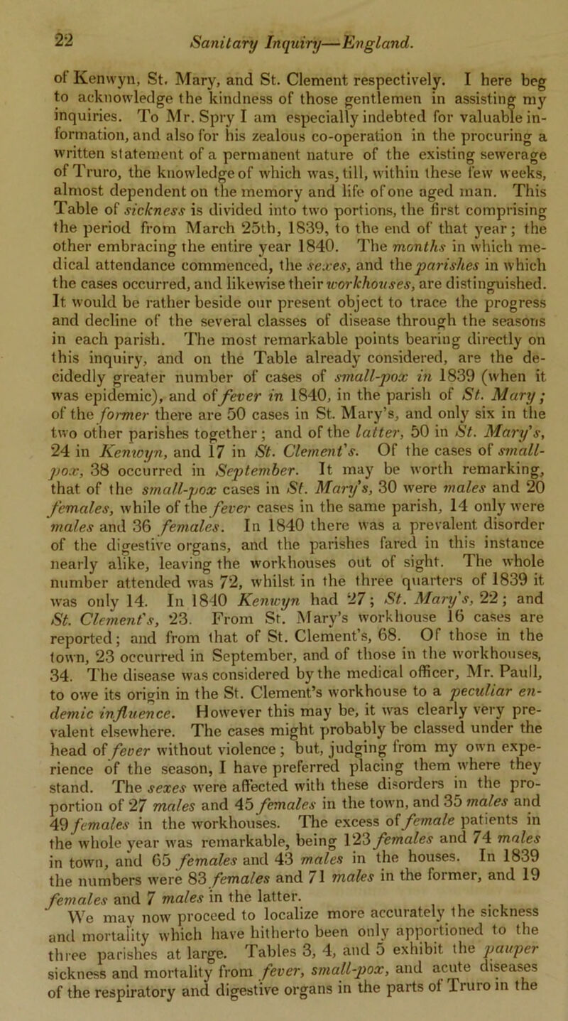 of Kenwyn, St. Mary, and St. Clement respectively. I here beg to acknowledge the kindness of those gentlemen in assisting my inquiries. To Mr. Spry I am especially indebted for valuable in- formation, and also for his zealous co-operation in the procuring a written statement of a permanent nature of the existing sewerage ofT ruro, the knowledge of which was, till, within these few weeks, almost dependent on the memory and life of one aged man. This Table of sickness is divided into two portions, the first comprising the period from March 25th, 1839, to the end of that year; the other embracing the entire year 1840. The months in which me- dical attendance commenced, the sexes, and the parishes in which the cases occurred, and likewise their workhouses, are distinguished. It would be rather beside our present object to trace the progress and decline of the several classes of disease through the seasons in each parish. The most remarkable points bearing directly on this inquiry, and on the Table already considered, are the de- cidedly greater number of cases of small-jjox in 1839 (when it was ejndemic), and of fever in 1840, in the parish of St. Mary ; of the former there are 50 cases in St. Mary’s, and only six in the two other parishes together; and of the latter, 50 in St. Mary's, 24 in Kenwyn, and 17 in St. Clement's. Of the cases of small- pox, 38 occurred in September. It may be worth remarking, that of the small-pox cases in St. Mary’s, 30 were males and 20 females, while of the fever cases in the same parish, 14 only were 'males and 36 females. In 1840 there was a prevalent disorder of the digestive organs, and the parishes fared in this instance nearly alike, leaving the workhouses out of sight. The whole number attended was 72, whilst in the three quarters of 1839 it was only 14. In 1840 Kenwyn had 27; St. Mary s, 22; and St. Clement's, 23. From St. Mary’s workhouse 16 cases are reported; and from that of St. Clement’s, 68. Of those in the town, 23 occurred in September, and of those in the workhouses, 34. The disease was considered by the medical officer, Mr. Pauli, to owe its origin in the St. Clement’s workhouse to a peculiar en- demic influence. However this may be, it was clearly very pre- valent elsewhere. The cases might probably be classed under the head of fever without violence ; but, judging from my own expe- rience of the season, I have preferred placing them where they stand. The sexes were affected with these disorders in the pro- portion of 27 males and 45 females in the town, and 35 males and 49 females in the workhouses. The excess offemale patients in the whole year was remarkable, being 123 females and 74 males in town, and 65 females and 43 males in the houses. In 1839 the numbers were 83 females and 71 males in the former, and 19 females and 7 males in the latter. We may now proceed to localize more accuiately ihe sickness and mortality which have hitherto been only apportioned to the three parishes at large. Tables 3, 4, and 5 exhibit the pauper sickness and mortality from fever, small-pox, and acute diseases of the respiratory and digestive organs in the parts ol Truro in the