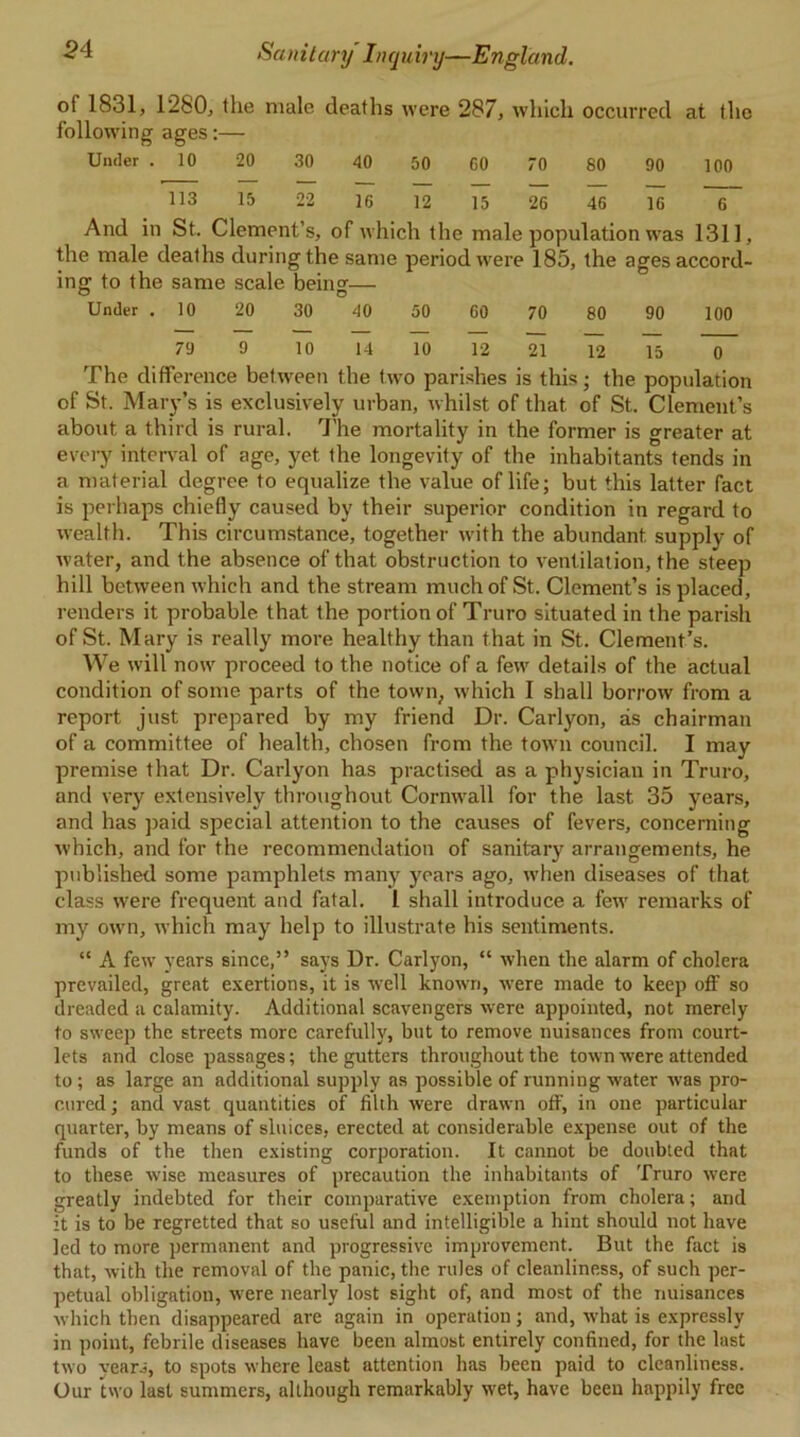 of 1831, 1280, the male deaths were 287, which occurred at the following ages:— Under . 10 20 30 40 50 00 70 80 90 100 113 15 22 16 12 15 26 46 16 6 And in St. Clement’s, of which the male population was 1311, the male deaths during the same period were 185, the ages accord- ing to the same scale being— Under . 10 20 30 40 50 60 70 80 90 100 79 9 10 14 10 12 21 12 15 ~0~ The difference between the two parishes is this; the population of St. Mary’s is exclusively urban, whilst of that of St. Clement’s about a third is rural. The mortality in the former is greater at every interval of age, yet the longevity of the inhabitants tends in a material degree to equalize the value of life; but this latter fact is perhaps chiefly caused by their superior condition in regard to wealth. This circumstance, together with the abundant supply of water, and the absence of that obstruction to ventilation, the steep hill between which and the stream much of St. Clement’s is placed, renders it probable that the portion of Truro situated in the parish of St. Mary is really more healthy than that in St. Clement’s. We will now proceed to the notice of a few details of the actual condition of some parts of the town, which I shall borrow from a report just prepared by my friend Dr. Carlyon, as chairman of a committee of health, chosen from the town council. I may premise that Dr. Carlyon has practised as a physician in Truro, and very extensively throughout Cornwall for the last 35 years, and has paid special attention to the causes of fevers, concerning which, and for the recommendation of sanitary arrangements, he published some pamphlets many years ago, when diseases of that class were frequent and fatal. I shall introduce a few remarks of my own, which may help to illustrate his sentiments. “ A few years since,” says Dr. Carlyon, “ when the alarm of cholera prevailed, great exertions, it is well known, were made to keep off so dreaded a calamity. Additional scavengers were appointed, not merely to sweep the streets more carefully, but to remove nuisances from court- lets and close passages; the gutters throughout the town were attended to; as large an additional supply as possible of running water was pro- cured ; and vast quantities of filth were drawn off, in one particular quarter, by means of sluices, erected at considerable expense out of the funds of the then existing corporation. It cannot be doubted that to these wise measures of precaution the inhabitants of Truro were greatly indebted for their comparative exemption from cholera; and it is to be regretted that so useful and intelligible a hint should not have led to more permanent and progressive improvement. But the fact is that, with the removal of the panic, the rules of cleanliness, of such per- petual obligation, w:ere nearly lost sight of, and most of the nuisances which then disappeared are again in operation; and, what is expressly in point, febrile diseases have been almost entirely confined, for the last two years, to spots w'here least attention has been paid to cleanliness. Our two last summers, although remarkably wet, have been happily free