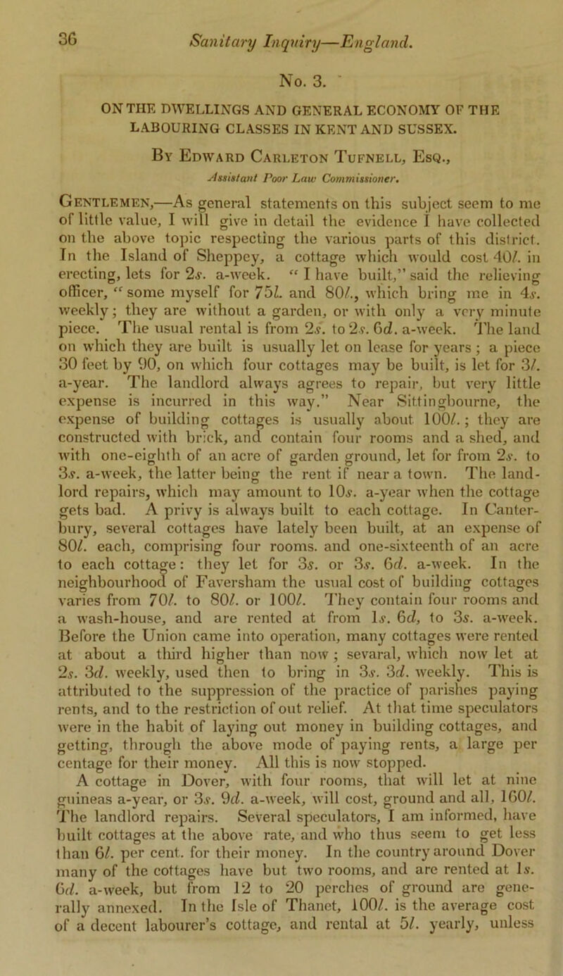 No. 3. • ON THE DWELLINGS AND GENERAL ECONOMY OF THE LABOURING CLASSES IN KENT AND SUSSEX. By Edward Carleton Tufnell, Esq., Assistant Poor Law Commissioner. Gentlemen,—As general statements on this subject seem to me of little value, I will give in detail the evidence I have collected on the above topic respecting the various parts of this district. In the Island of Sheppey, a cottage which would cost 40/. in erecting, lets for 2s. a-week.  I have built,” said the relieving officer, “some myself for 751. and 80/., which bring me in 4s. weekly; they are without a garden, or with only a very minute piece. The usual rental is from 2.?. to 2?. Gd. a-week. The land on which they are built is usually let on lease for years; a piece 30 feet by 90, on which four cottages may be built, is let for 3/. a-year. The landlord always agrees to repair, but very little expense is incurred in this way.” Near Sittingbourne, the expense of building cottages is usually about 100/.; they are constructed with brick, and contain four rooms and a shed, and with one-eighth of an acre of garden ground, let for from 2s. to 3s. a-week, the latter beingr the rent if near a town. The land- lord repairs, which may amount to 10,?. a-year when the cottage gets bad. A privy is always built to each cottage. In Canter- bury, several cottages have lately been built, at an expense of 80/. each, comprising four rooms, and one-sixteenth of an acre to each cottage: they let for 3s. or 3s. 6d. a-week. In the neighbourhood of Faversham the usual cost of building cottages varies from 70/. to 80/. or 100/. They contain four rooms and a wash-house, and are rented at from Is. 6d, to 3s. a-week. Before the Union came into operation, many cottages were rented at about a third higher than now; sevaral, which now let at 2s. 3c/. weekly, used then to bring in 3s. 3d. weekly. This is attributed to the suppression of the practice of parishes paying rents, and to the restriction of out relief. At that time speculators were in the habit of laying out money in building cottages, and getting, through the above mode of paying rents, a large per centage for their money. All this is now stopped. A cottage in Dover, with four rooms, that will let at nine guineas a-year, or 3s. 9d. a-week, will cost, ground and all, 160/. The landlord repairs. Several speculators, I am informed, have built cottages at the above rate, and who thus seem to get less than 61. per cent, for their money. In the country around Dover many of the cottages have but two rooms, and are rented at Is. 6c/. a-week, but from 12 to 20 perches of ground are gene- rally annexed. In the Isle of Thanet, 100/. is the average cost of a decent labourer’s cottage, and rental at 51. yearly, unless