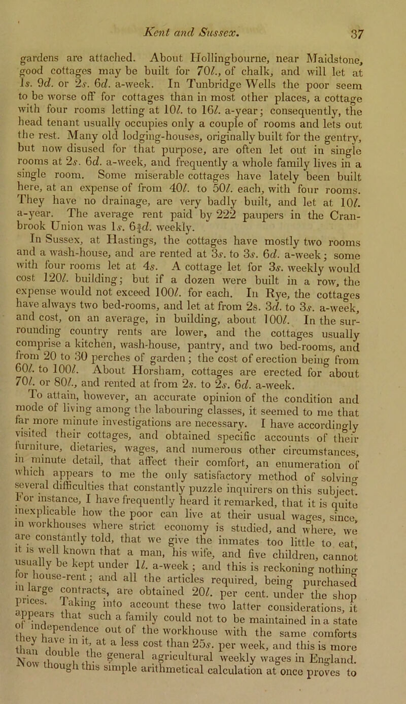 gardens are attached. About Hollingbourne, near Maidstone, good cottages may be built for 70/., of chalk, and will let at Is. 9d. or 2,?. 6cl. a-week. In Tunbridge Wells the poor seem to be worse off for cottages than in most other places, a cottage with four rooms letting at 10/. to 16/. a-year; consequently, the head tenant usually occupies only a couple of rooms and lets out the rest. Many old lodging-houses, originally built for the gentry, but now disused for that purpose, are often let out in single rooms at 2s. 6d. a-week, and frequently a whole family lives in a single room. Some miserable cottages have lately been built here, at an expense of from 40/. to 50/. each, with four rooms. They have no drainage, are very badly built, and let at 10/. a-year. The average rent paid by 222 paupers in the Cran- brook Union was l.v. 6fri. weekly. In Sussex, at Hastings, the cottages have mostly two rooms and a wash-house, and are rented at 3s. to 3s. 6d. a-week; some with four rooms let at 4s. A cottage let for 3s. weekly would cost 120/. building; but if a dozen were built in a row, the expense would not exceed 100/. for each. In Rye, the cottages have always two bed-rooms, and let at from 2s. 3c/. to 3s. a-week, and cost, on an average, in building, about 100/. In the sur- rounding country rents are lower, and the cottages usually comprise a kitchen, wash-house, pantry, and two bed-rooms, and from 20 to 30 perches of garden; the cost of erection being from 60/. to 100/. About Horsham, cottages are erected for about 70/. or 80/., and rented at from 2s. to 2s. 6c/. a-week. To attain, however, an accurate opinion of the condition and mode of living among the labouring classes, it seemed to me that far more minute investigations are necessary. I have accordingly visited their cottages, and obtained specific accounts of their furniture, dietaries, wages, and numerous other circumstances, m minute detail, that affect, their comfort, an enumeration of which appears to me the only satisfactory method of solving several difficulties that constantly puzzle inquirers on this subject”, .r ^stance, I have frequently heard it remarked, that it is quite inexplicable how the poor can live at their usual wages, since in workhouses where strict economy is studied, and where we arc constantly told, that we give the inmates too little to'eat it is well known that a man, his wife, and five children, cannot usually be kept under 11. a-week ; and this is reckoning nothing or house-rent; and all the articles required, being purchased r, g m m S’ a,'e °btained 1QL Per cent. under the shop 1 nces. taking into account these two latter considerations, it n?Krs that such a family could not to be maintained in a state 0l,t of the workhouse with the same comforts fVVin 1 a*' a css cost than 25.?. per week, and this is more Now I!! wf6 general agricultural weekly wages in England. g i this simple arithmetical calculation at once proves to