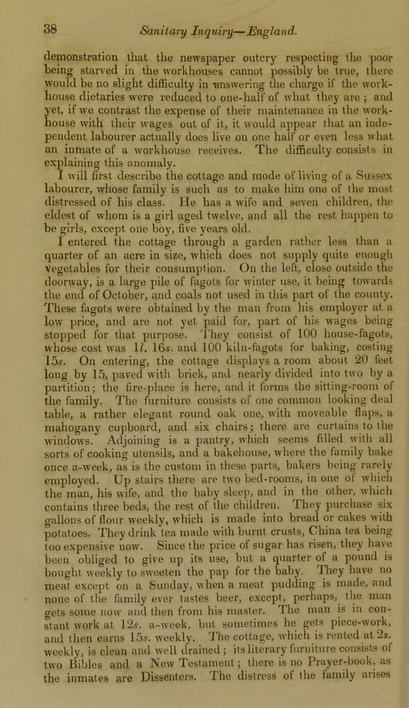 demonstration that the newspaper outcry respecting the poor being starved in the workhouses cannot possibly be true, there would be no slight difficulty in -answering the charge if the work- house dietaries were reduced to one-half of what they are ; and yet, if we contrast the expense of their maintenance in the work- house with their wages out of it, it would appear that an inde- pendent labourer actually does live on one half or even less what an inmate of a workhouse receives. The difficulty consists in explaining this anomaly. I will first describe the cottage and mode of living of a Sussex labourer, whose family is such as to make him one of the most distressed of his class. He has a wife and seven children, the eldest of whom is a girl aged twelve, and all the rest happen to be girls, except one boy, five years old. I entered the cottage through a garden rather less than a quarter of an acre in size, which does not supply quite enough vegetables for their consumption. On the left., close outside the doorway, is a large pile of fagots for winter use, it being towards the end of October, and coals not used in this part of the county. These fagots were obtained by the man from his employer at a low price, and are not yet paid for, part of his wages being stopped for that purpose. They consist of 100 house-fagots, whose cost was 1/. 16a-. and 100 kiln-fagots for baking, costing 15.v. On entering, the cottage displays a room about 20 feet long by 15, paved with brick, and nearly divided into two by a partition; the fire-place is here, and it forms the sitting-room ot the family. The furniture consists of one common looking deal table, a rather elegant round oak one, with moveable flaps, a mahogany cupboard, and six chairs; there are curtains to the windows. Adjoining is a pantry, which seems filled with all sorts of cooking utensils, and a bakehouse, where the family bake once a-week, as is the custom in these parts, bakers being rarely employed. Up stairs there are two bed-rooms, in one of which the man, his wife, and the baby sleep, and in the other, which contains three beds, the rest of the children. They purchase six gallons of flour weekly, which is made into bread or cakes with potatoes. They drink tea made with burnt crusts, China tea being too expensive now. Since the price of sugar has risen, they have been obliged to give up its use, but a quarter of a pound is bought weekly to sweeten the pap for the baby. They have no meat except on a Sunday, when a meat pudding is made, and none of the family ever tastes beer, except, perhaps, the man wets some now and then from his master. The man is in con- stant work at 12a. a-week, but sometimes lie gets piece-work, and then earns 15a. weekly. The cottage, which is rented at 2a. weekly, is clean and well drained ; its literary furniture consists of two Bibles and a New Testament; there is no Prayer-book, as the inmates are Dissenters. The distress of the family arises
