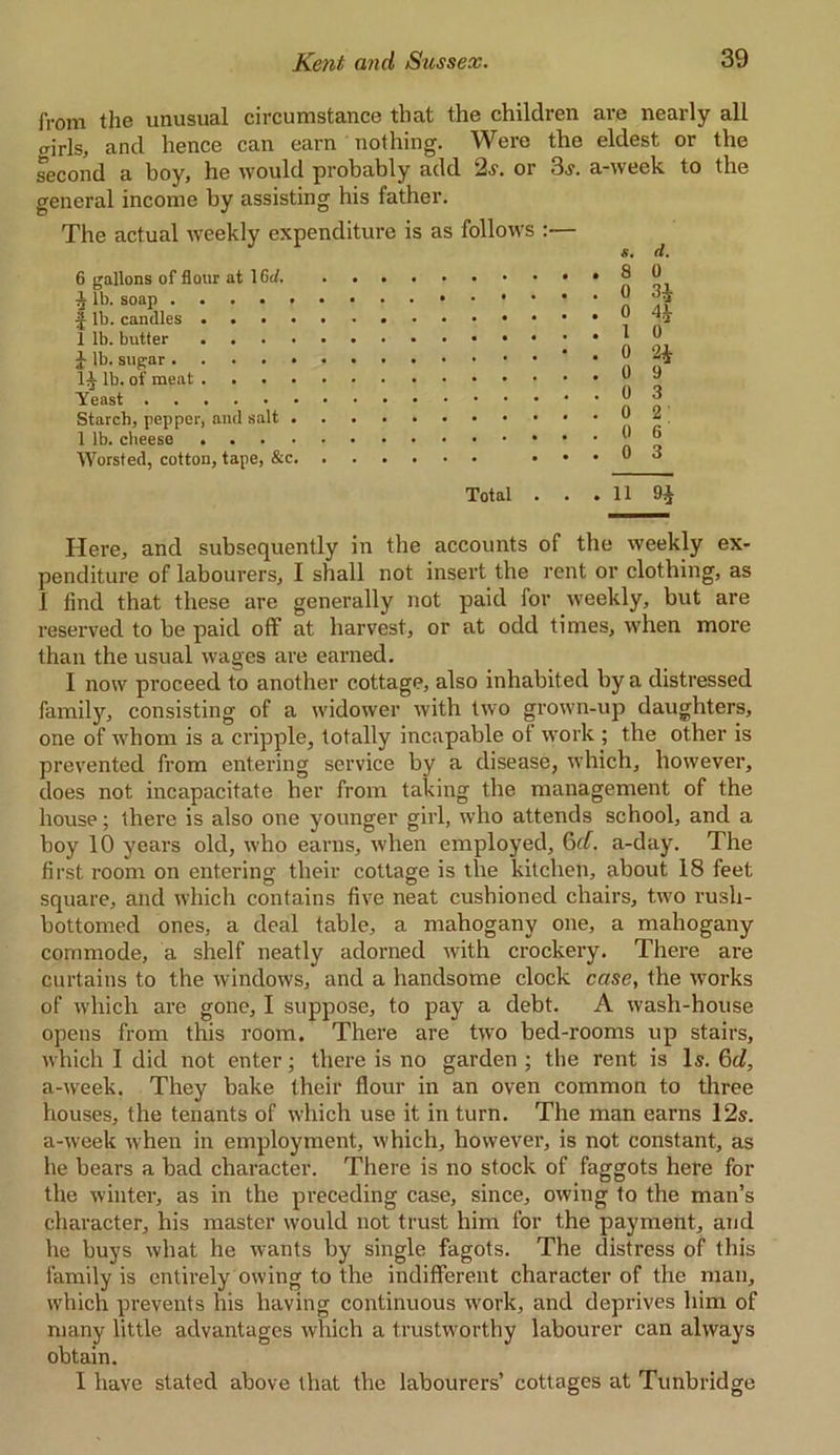 from the unusual circumstance that the children are nearly all crjrls, ancl hence can earn nothing. Were the eldest or the second a boy, he would probably add 2.y. or 3j. a-week to the general income by assisting his father. The actual weekly expenditure is as follows :— 6 gallons of flour at 16<t. 3 lb. soap . •J lb. candles 1 lb. butter ilb. sugar . I3 lb. of meat Yeast . Starch, pepper, and salt 1 lb. cheese . Worsted, cotton, tape, &c 11. 0 3i 4* 0 2* 9 3 2 6 3 Total 11 Here, and subsequently in the accounts of the weekly ex- penditure of labourers, I shall not insert the rent or clothing, as 1 find that these are generally not paid for weekly, but are reserved to be paid off at harvest, or at odd times, when more than the usual wages are earned. I now proceed to another cottage, also inhabited by a distressed family, consisting of a widower with two grown-up daughters, one of whom is a cripple, totally incapable of work; the other is prevented from entering service by a disease, which, however, does not incapacitate her from taking the management of the house; there is also one younger girl, who attends school, and a boy 10 years old, who earns, when employed, 6d. a-day. The first room on entering their cottage is the kitchen, about 18 feet square, and which contains five neat cushioned chairs, two rush- bottomed ones, a deal table, a mahogany one, a mahogany commode, a shelf neatly adorned with crockery. There are curtains to the windows, and a handsome clock case, the works of which are gone, I suppose, to pay a debt. A wash-house opens from this room. There are two bed-rooms up stairs, which I did not enter; there is no garden ; the rent is Is. 6d, a-week. They bake their flour in an oven common to three houses, the tenants of which use it in turn. The man earns 12s. a-week when in employment, which, however, is not constant, as he bears a bad character. There is no stock of faggots here for the winter, as in the preceding case, since, owing to the man’s character, his master would not trust him for the payment, and he buys what he wants by single fagots. The distress of this family is entirely owing to the indifferent character of the man, which prevents his having continuous work, and deprives him of many little advantages which a trustworthy labourer can always obtain. I have stated above that the labourers’ cottages at Tunbridge