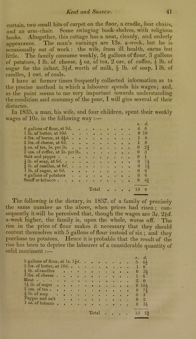 curtain, two small bits of carpet on the floor, a cradle, four chairs, and an arm-chair. Some swinging book-shelves, with religious books. Altogether, this cottage has a neat., cleanly, and orderly appearance. The man’s earnings are 13s. a-week, but he is occasionally out of work: the wife, from ill health, earns but little. The family consume weekly, gallons of flour, 3 gallons of potatoes, 1 lb. of cheese, \ oz. of tea, 2 ozs. of coffee, b lb. of sugar for the infant, 3id. worth of milk, ^ lb. of soap, 1 lb. of candles, 1 cwt. of coals. I have at former times frequently collected information as to the precise method in which a labourer spends his wages; and, as the point seems to me very important towards understanding the condition and economy of the poor, I will give several of their dietaries. In 1835, a man, his wife, and four children, spent their weekly wages of lOj. in the following way :— s. <1. 6 gallons of flour, at del fi 1 lb. of butter, at lOrf 10 4 lbs. of bacon, at 4 6 2 lbs. of cheese, at Gd 0 oz. of tea, 5s. per lb 2f 2 ozs. of coffee, at 2s. per lb. 3 Salt and pepper 1 J lb. of soap, at 6cl. j lb. of candles, at 6d. . . . . H 4 1 lb. of sugar, at Gel. 6 4 gallons of potatoes 6 Snuff or tobacco Total .... 10 0 The following is the dietary, in 1837, of a family of precisely the same number as the above, when prices had risen; con- sequently it will be perceived that, though the wages are 3j. 2id. a-week higher, the family is, upon the whole, worse off. The rise in the price of flour makes it necessary that they should content themselves with 5 gallons of flour instead of six; and they purchase no potatoes. Hence it is probable that the result of the rise has been to deprive the labourer of a considerable quantity of solid nutriment :— 5 gallons of flour, at Is. 1 Jrf. 2 lbs. of butter, at 10</. . b lb. of candles . 3 lbs. of cheese .... Meat 1^ lb. of sugar .... 2 ozs. of tea ^ lb. of soap .... Tepper and salt . . 1 oz. of tobacco .... s. cl. 5 ftp 1 8 0 31 0 101 0 7* 0 3 0 2 0 3.1 Total .... 13 2£