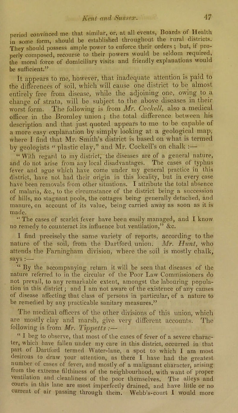 period convinced me that similar, or, at all events, Boards of Health in some form, should be established throughout the rural districts. They should possess ample power to enforce their orders ; but, if pro- perly composed, recourse to their powers would be seldom required, the moral force of domiciliary visits and friendly explanations would be sufficient.” It appears to me, however, that inadequate attention is paid to the differences of soil, which will cause one district to be almost entirely free from disease, while the adjoining one, owing to a change of strata, will be subject to the above diseases in their worst form. The following is from Mr. Cockell, also a medical officer in the Bromley union ; the total difference between his description and that just quoted appears to me to be capable of a more easy explanation by simply looking at a geological map, where I find that Mr. Smith’s district is based on what is termed by geologists “ plastic clay,” and Mr. Cockell’s on chalk :— “ Willi regard lo my district, the diseases are of a general nature, and do not arise from any local disadvantages. The cases of typhus fever and ague which have come under my general practice in this district, have not had their origin in this locality, but in every case have been removals from other situations. I attribute the total absence of malaria, &c., to the circumstance of the district being a succession of hills, no stagnant pools, the cottages being generally detached, and manure, on account of its value, being carried away as soon as it is made. “The cases of scarlet fever have been easily managed, and I know no remedy to counteract its influence but ventilation,” &c. I find precisely the same variety of reports, according to the nature of the soil, from the Dartford union. Mr. Hunt, who attends the Farningham division, where the soil is mostly chalk, says :—• “ By the accompanying return it will be seen that diseases of the nature referred to in the circular of the Poor Law Commissioners do not prevail, to any remarkable extent, amongst the labouring popula- tion in this district; and I am not aware of the existence of any causes of disease affecting that class of persons in particular, of a nature to be remedied by any practicable sanitary measures.” The medical officers of the other divisions of this union, which are mostly clay and marsh, give very different accounts. The following is from Mr. Tippetts :— “ I beg to observe, that most of the cases of fever of a severe charac- ter, which have fallen under my care in this district, occurred in that part of Dartford termed Water-lane, a spot to which I am most desirous to draw your attention, as there I have had the greatest number of cases of fever, and mostly of a malignant character, arising from the extreme filthiness of the neighbourhood, with want of proper ventilation and cleanliness of the poor themselves. The alleys and courts in this lane are most imperfectly drained, and have little or no current of air passing through them. Webb’s-court I would more