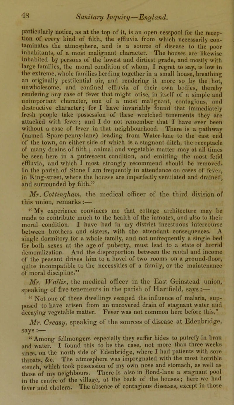 particularly notice, as at the top of it, is an open cesspool for the recep- tion of every kind of filth, the effluvia from which necessarily con- taminates the atmosphere, and is a source of disease to the poor inhabitants, of a most malignant character. The houses are likewise inhabited by persons of the lowest and dirtiest grade, and mostly with large families, the moral condition of whom, I regret to say, is low in the extreme, whole families herding together in a small house, breathing an originally pestilential air, and rendering it more so by the hot, unwholesome, and confined effluvia of their own bodies, thereby rendering any case of fever that might arise, in itself of a simple and unimportant character, one of a most malignant, contagious, and destructive character; for I have invariably found that immediately fresh people take possession of these wretched tenements they are attacked with fever; and I do not remember that I have ever been without a case of fever in that neighbourhood. There is a pathway (named Spare-penny-lane) leading from Water-lane to the east end of the town, on either side of which is a stagnant ditch, the receptacle of many drains of filth ; animal and vegetable matter may at all times be seen here in a putrescent condition, and emitting the most fetid effluvia, and which I most strongly recommend should be removed. In the parish of Stone I am frequently in attendance on cases of fever, in King-street, where the houses are imperfectly ventilated and drained, and surrounded by filth.” Mr. Coltingham, the medical officer of the third division of this union, remarks :— “ My experience convinces me that cottage architecture may be made to contribute much to the health of the inmates, and also to their moral condition. I have had in my district incestuous intercourse between brothers and sisters, with the attendant consequences. A single dormitory for a whole family, and not unfrequently a single bed for both sexes at the age of puberty, must lead to a state of horrid demoralization. And the disproportion between the rental and income of the peasant drives him to a hovel of two rooms on a ground-floor, quite incompatible to the necessities of a family, or the maintenance of moral discipline.” Mr. Wallis, the medical officer in the East Grinstead union, speaking of five tenements in the parish of Ilartfield, says:— “ Not one of these dwellings escaped the influence of malaria, sup- posed to have arisen from an uncovered drain of stagnant water and decaying vegetable matter. Fever was not common here before this.” Mr. Creasy, speaking of the sources of disease at Edenbridge, says :— “ Among fellmongers especially they suffer hides to putrefy in bran and water. I found this to be the case, not more than three weeks since, on the north side of Edenbridge, where I had patients with sore throats, &c. The atmosphere was impregnated with the most horrible stench which took possession of my own nose and stomach, as well as those of my neighbours. There is also in Bond-lane a stagnant pool in the centre of the village, at the back of the houses; here we had fever and cholera. The absence of contagious diseases, except in those