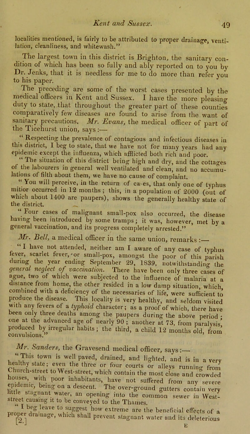 localities mentioned, is fairly to be attributed to proper drainage, venti- lation, cleanliness, and whitewash.” The largest town in this district is Brighton, the sanitary con- dition of which has been so fully and ably reported on to you by Dr. Jenks, that it is needless for me to do more than refer you to his paper. The preceding are some of the worst cases presented by the medical officers in Kent and Sussex. I have the more pleasing duty to state, that throughout the greater part of these counties comparatively few diseases are found to arise from the want of sanitary precautions. Mr. Evans, the medical officer of part of the Ticehurst union, says :— “ Respecting the prevalence of contagious and infectious diseases in this district, I beg to state, that we have not for many years had any epidemic except the influenza, which afflicted both rich and poor. 1 he situation of this district being high and dry, and the cottages of the labourers in general well ventilated and clean, and no accumu- lations of filth about them, we have no cause of complaint. “ You will perceive, in the return of ca es, that only one of typhus mitior occurred in 12 months ; this, in a population of 2000 (out of which about 1400 are paupers), shows the generally healthy state of the district. __ _ Four cases ot malignant small-pox also occurred, the disease having been introduced by some tramps; it was, however, met by a general vaccination, and its progress completely arrested.” Mr. Bell, a medical officer in the same union, remarks : 1 have not attended, neither am I aware of any case of typhus fever, scarlet fever,'or small-pox, amongst the poor of this parish during the year ending September 29, 1S39, notwithstanding the general neglect of vaccination. There have been only three cases of ague, two of which were subjected to the influence of malaria at a distance from home, the other resided in a low damp situation which combined with a deficiency of the necessaries of life, were sufficient to produce the disease. This locality is very healthy, and seldom visited with any fevers of a typhoid character; as a proof of which, there have been only three deaths among the paupers during the above period • one at the advanced age of nearly 90 ; another at 73, from paralysis’ produced by irregular habits; the third, a child 12 months old, from convulsions. Mr. Sanders, the Gravesend medical officer, says; , “,(ThiV°wn is we!' Paved> drained, and lighted, and is in a very hea thy s ate; even the three or four courts or alleys running from hurch-street to West-street, which contain the most close and crowded houses, with poor inhabitants, have not suffered from any severe njV1™’ beis' on a descent. The over-ground gutters contain very little stagnant water, an opening into the common sewer in West- street causing it to be conveyed to the Thames. * heS\leave to suggest how extreme are the beneficial effects of a ^ [2 ]1 ra'na°e’ blu 1 sha11 prevent stagnant water and its deleterious E