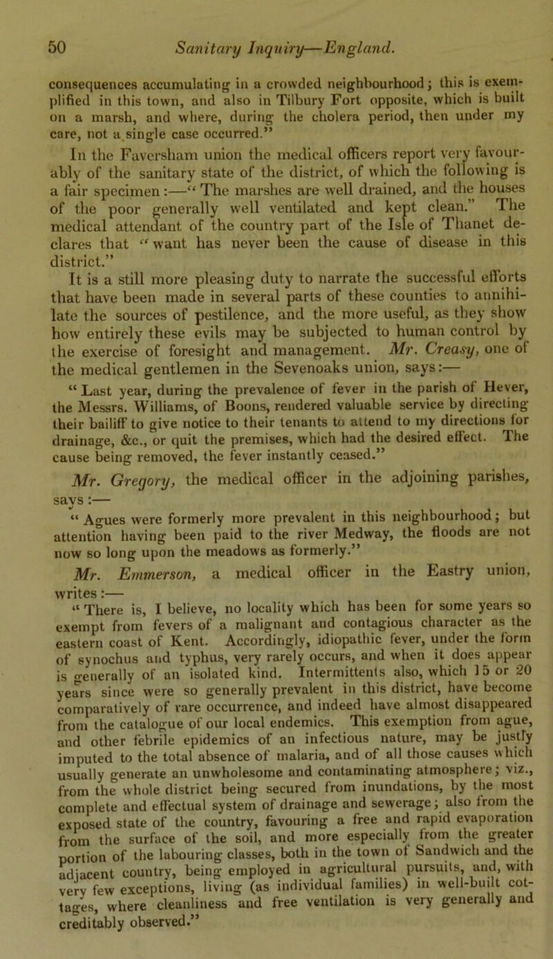 consequences accumulating in a crowded neighbourhood; this is exem- plified in this town, and also in Tilbury Fort opposite, which is built on a marsh, and where, during the cholera period, then under my care, not a.single case occurred.” In the Faversham union the medical officers report very favour- ably of the sanitary state of the district, of which the following is a fair specimen :—“ The marshes are well drained, and the houses of the poor generally well ventilated and kept clean.” The medical attendant of the country part of the Isle of Thanet de- clares that “ want has never been the cause of disease in this district.” It is a still more pleasing duty to narrate the successful efforts that have been made in several parts of these counties to annihi- late the sources of pestilence, and the more useful, as they show how entirely these evils may be subjected to human control by the exercise of foresight and management. Mr. Creasy, one of the medical gentlemen in the Sevenoaks union, says:— “ Last year, during the prevalence of fever in the parish of Hever, the Messrs. Williams, of Boons, rendered valuable service by directing their bailiff to give notice to their tenants to attend to my directions for drainage, &c., or quit the premises, which had the desired effect. The cause being removed, the fever instantly ceased.” Mr. Gregory, the medical officer in the adjoining parishes, says:— “ Agues were formerly more prevalent in this neighbourhood; but attention having been paid to the river Medway, the floods are not now so long upon the meadows as formerly.” Mr. Emmerson, a medical officer in the Eastry union, writes:— “ There is, I believe, no locality which has been for some years so exempt from fevers of a malignant and contagious character as the eastern coast of Kent. Accordingly, idiopathic fever, under the form of synochus and typhus, very rarely occurs, and when it does appear is o-enerally of an isolated kind. Intermittents also, which 1 5 or 20 years since were so generally prevalent in this district, have become comparatively of rare occurrence, and indeed have almost disappeared from the catalogue of our local endemics. This exemption from ague, and other febrile epidemics of an infectious nature, may be justty imputed to the total absence of malaria, and of all those causes which usually generate an unwholesome and contaminating atmosphere; viz., from the whole district being secured from inundations, by the most complete and effectual system of drainage and sewerage; also from the exposed state of the country, favouring a free and rapid evaporation from the surface of the soil, and more especially from the greater portion of the labouring classes, both in the town of Sandwich and the adjacent country, being employed in agricultural pursuits, and, with very few exceptions, living (as individual families) in well-built cot- tages, where cleanliness and free ventilation is very generally and creditably observed.”