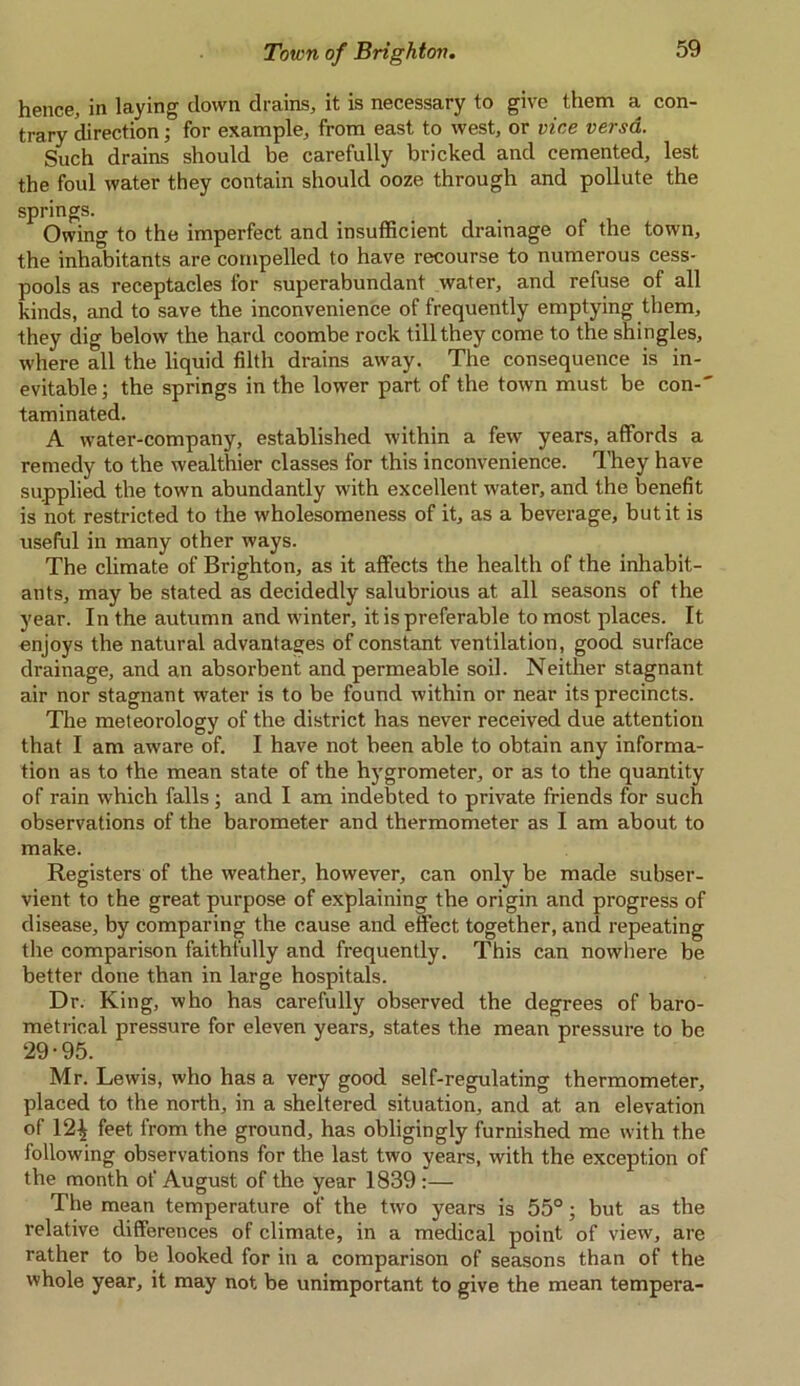 hence, in laying down drains, it is necessary to give them a con- trary direction; for example, from east to west, or vice versa. Such drains should be carefully bricked and cemented, lest the foul water they contain should ooze through and pollute the springs. Owing to the imperfect and insufficient drainage of the town, the inhabitants are compelled to have recourse to numerous cess- pools as receptacles for superabundant water, and refuse of all kinds, and to save the inconvenience of frequently emptying them, they dig below the hard coombe rock till they come to the shingles, where all the liquid filth drains away. The consequence is in- evitable; the springs in the lower part of the town must be con-' taminated. A water-company, established within a few years, affords a remedy to the wealthier classes for this inconvenience. They have supplied the town abundantly with excellent water, and the benefit is not restricted to the wholesomeness of it, as a beverage, but it is useful in many other ways. The climate of Brighton, as it affects the health of the inhabit- ants, may be stated as decidedly salubrious at all seasons of the year. In the autumn and winter, it is preferable to most places. It enjoys the natural advantages of constant ventilation, good surface drainage, and an absorbent and permeable soil. Neither stagnant air nor stagnant water is to be found within or near its precincts. The meteorology of the district has never received due attention that I am aware of. I have not been able to obtain any informa- tion as to the mean state of the hygrometer, or as to the quantity of rain which falls; and I am indebted to private friends for such observations of the barometer and thermometer as I am about to make. Registers of the weather, however, can only be made subser- vient to the great purpose of explaining the origin and progress of disease, by comparing the cause and effect together, and repeating the comparison faithfully and frequently. This can nowhere be better done than in large hospitals. Dr. King, who has carefully observed the degrees of baro- metrical pressure for eleven years, states the mean pressure to be 29-95. Mr. Lewis, who has a very good self-regulating thermometer, placed to the north, in a sheltered situation, and at an elevation of 12^ feet from the ground, has obligingly furnished me with the following observations for the last two years, with the exception of the month of August of the year 1839 :— The mean temperature of the two years is 55°; but as the relative differences of climate, in a medical point of view, are rather to be looked for in a comparison of seasons than of the whole year, it may not be unimportant to give the mean tempera-