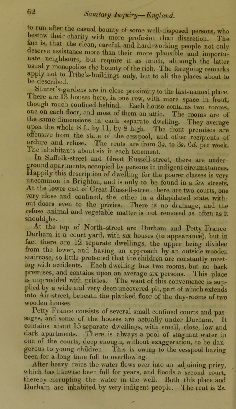 to i un after the casual bounty of some well-disposed persons, who estow their charity with more profusion than discretion. The act is, that the clean, careful, and hard-working people not only c eserve assistance more than their more plausible and importu- nate neighbours, but require it as much, although the latter usually monopolize the bounty of the rich. The foregoing remarks apply not to Tribe’s-buildings only, but to all the places about to be described. Shuter s-gardens are in close proximity to the last-named place. 1 here are 13 houses here, in one row, with more space in front, though much confined behind. Each house contains two rooms, one on each floor, and most of them an attic. The rooms are of the same dimensions in each separate dwelling. They average uP°n ^le whole 8 ft. by 11, by 8 high. The front premises are ottensive from the state of the cesspool, and other recipients of ordure and refuse. The rents are from 3s. to 3s. 6d. per week. The inhabitants about six in each tenement. In Suff’olk-street and Great Russell-street., there are under- ground apartments, occupied by persons in indigent circumstances. Happily this description of dwelling for the poorer classes is very uncommon in Brighton, and is only to be found in a few streets. At the lower end of Great Russell-street. there are two courts, one very close and confined, the other in a dilapidated state, with- out doors even to the privies. There is no drainage, and the refuse animal and vegetable matter is not removed as often as it should^be. At the top of North-street are Durham and Petty France Durham is a court yard, with six houses (to appearance), but in fact there are 12 separate dwellings, the upper being divided from the lower, and having an approach by an outside wooden staircase, so little protected that the children are constantly meet- ing with accidents. Each dwelling has two rooms, but no back premises, and contains upon an average six persons. This place is unpi’ovided with privies. The want of this convenience is sup- plied by a wide and very deep uncovered pit, part of which extends into Air-street, beneath the planked floor of the day-rooms of two wooden houses. Petty France consists of several small confined courts and pas- sages, and some of the houses are actually under Durham. It contains about 15 separate dwellings, with small, close, low and dark apartments. There is always a pool of stagnant water in one of the courts, deep enough, without exaggeration, to be dan- gerous to young children. This is owing to the cesspool having been for a.long time full to overflowing. After heavy rains the water flows over into an adjoining privy, which has likewise been full for years, and floods a second court, thereby corrupting the water in the well. Both this place and Durham are inhabited by very indigent people. The rent is 2s.