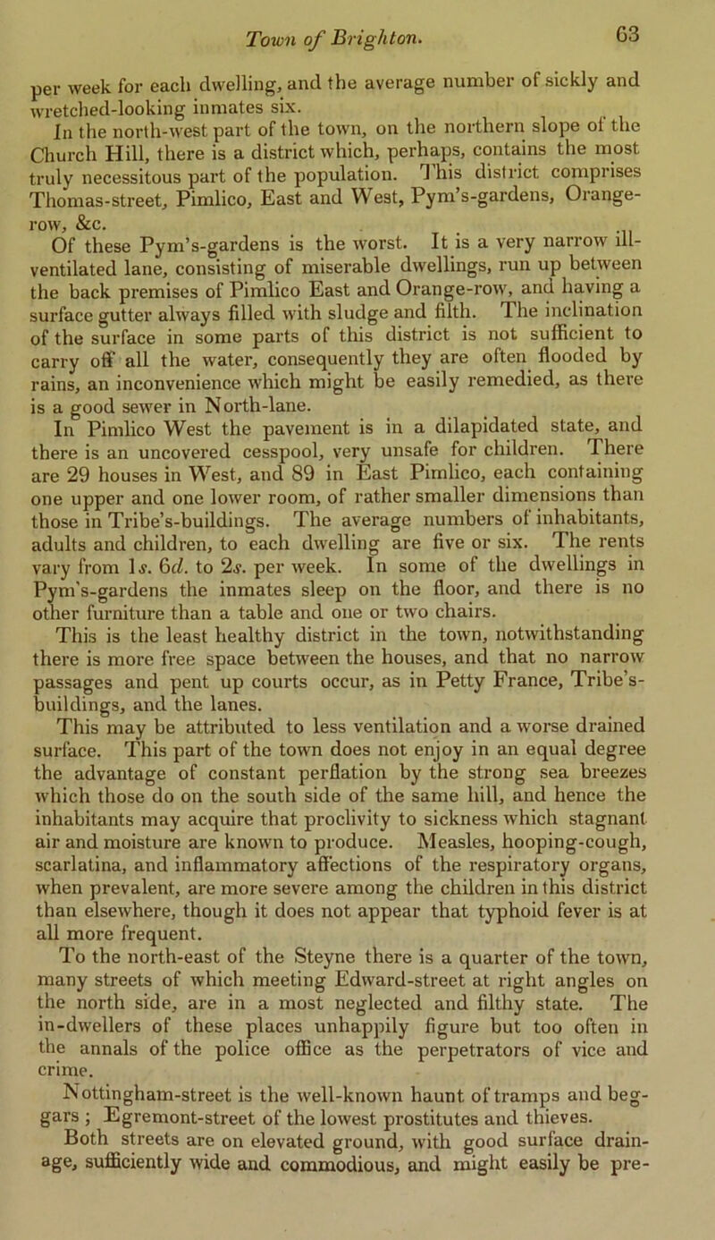 G3 per week for each dwelling, and the average number of sickly and wretched-looking inmates six. In the north-west part of the town, on the northern slope of the Church Hill, there is a district which, perhaps, contains the most truly necessitous part of the population. 1 his district comprises Thomas-street, Pimlico, East and West, Pym’s-gardens, Orange- row, &c. Of these Pym’s-gardens is the worst. It is a very narrow ill- ventilated lane, consisting of miserable dwellings, run up between the back premises of Pimlico East and Orange-row, and having a surface gutter always filled with sludge and filth. The inclination of the surface in some parts of this district is not sufficient to carry off all the water, consequently they are often flooded by rains, an inconvenience which might be easily remedied, as there is a good sewer in N orth-lane. In Pimlico West the pavement is in a dilapidated state, and there is an uncovered cesspool, very unsafe for children. There are 29 houses in West, and 89 in East Pimlico, each containing one upper and one lower room, of rather smaller dimensions than those in Tribe’s-buildings. The average numbers of inhabitants, adults and children, to each dwelling are five or six. The rents vary from 1 s. 6d. to 2s. per week. In some of the dwellings in Pym’s-gardens the inmates sleep on the floor, and there is no other furniture than a table and one or two chairs. This is the least healthy district in the town, notwithstanding there is more free space between the houses, and that no narrow passages and pent up courts occur, as in Petty France, Tribe’s- buildings, and the lanes. This may be attributed to less ventilation and a worse drained surface. This part of the town does not enjoy in an equal degree the advantage of constant perflation by the strong sea breezes which those do on the south side of the same hill, and hence the inhabitants may acquire that proclivity to sickness which stagnant air and moisture are known to produce. Measles, hooping-cough, scarlatina, and inflammatory affections of the respiratory organs, when prevalent, are more severe among the children in this district than elsewhere, though it does not appear that typhoid fever is at all more frequent. To the north-east of the Steyne there is a quarter of the town, many streets of which meeting Edward-street at right angles on the north side, are in a most neglected and filthy state. The in-dwellers of these places unhappily figure but too often in the annals of the police office as the perpetrators of vice and crime. Nottingham-street is the well-known haunt of tramps and beg- gars ; Egremont-street of the lowest prostitutes and thieves. Both streets are on elevated ground, with good surface drain- age, sufficiently wide and commodious, and might easily be pre-