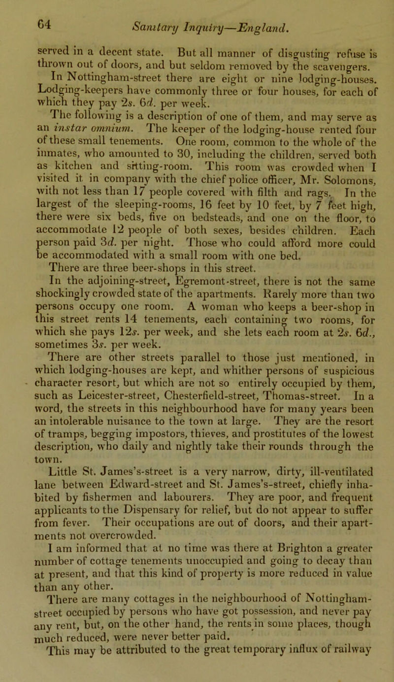 served in a decent state. But all manner of disgusting’ refuse is thrown out of doors, and but seldom removed by the scavengers. In Nottingham-street there are eight or nine lodging-houses. Lodging-keepers have commonly three or four houses, for each of which they pay '2s. 6d. per week. The following is a description of one of them, and may serve as an instar omnium. The keeper of the lodging-house rented four of these small tenements. One room, common to the whole of the inmates, who amounted to 30, including the children, served both as kitchen and sitting-room. This room was crowded when I visited it in company with the chief police officer, Mr. Solomons, with not less than 17 people covered with filth and rags. In the largest of the sleeping-rooms, 16 feet by 10 feet, by 7 feet, high, there were six beds, five on bedsteads, and one on the floor, to accommodate 12 people of both sexes, besides children. Each person paid 3d. per night. Those who could afford more could be accommodated with a small room with one bed. There are three beer-shops in this street. In the adjoining-street, Egremont-street, there is not the same shockingly crowded state of the apartments. Rarely more than two persons occupy one room. A woman who keeps a beer-shop in this street rents 14 tenements, each containing two rooms, for which she pays 12j. per week, and she lets each room at 2s. 6d., sometimes 3j. per week. There are other streets parallel to those just mentioned, in ■which lodging-houses are kept, and whither persons of suspicious character resort, but which are not so entirely occupied by them, such as Leicester-street, Chesterfield-street, Thomas-street. In a word, the streets in this neighbourhood have for many years been an intolerable nuisance to the town at large. They are the resort of tramps, begging impostors, thieves, and prostitutes of the lowest description, who daily and nightly take their rounds through the town. Little St. James’s-street is a very narrow, dirty, ill-ventilated lane between Edward-street and St. James’s-street, chiefly inha- bited by fishermen and labourers. They are poor, and frequent applicants to the Dispensary for relief, but do not appear to suffer from fever. Their occupations are out of doors, and their apart- ments not overcrowded. I am informed that at no time was there at Brighton a greater number of cottage tenements unoccupied and going to decay than at present, and that this kind of property is more reduced in value than any other. There are many cottages in the neighbourhood of Nottingham- street occupied by persons who have got possession, and never pay any rent, but, on the other hand, the rents in some places, though much reduced, were never better paid. This may be attributed to the great temporary influx of railway