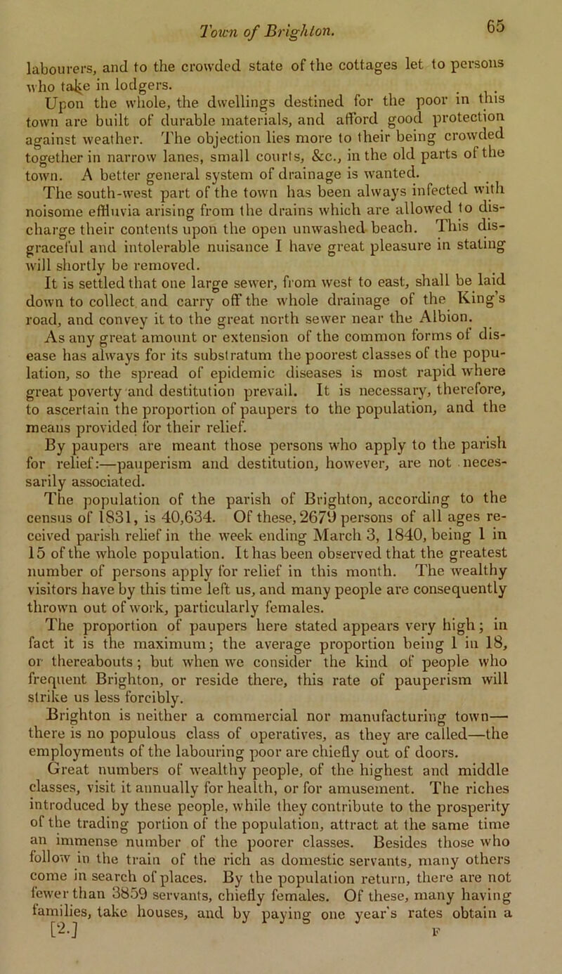 labourers, and to the crowded state of the cottages let to persons who talce in lodgers. Upon the whole, the dwellings destined for the poor in this town are built of durable materials, and afford good protection against weather. The objection lies more to their being crowded together in narrow lanes, small courts, &c., in the old parts of the town. A better general system of drainage is wanted. The south-west part of the town has been always infected with noisome effluvia arising from the drains which are allowed to dis- charge their contents upon the open unwashed beach. This dis- graceful and intolerable nuisance I have great pleasure in stating will shortly be removed. It is settled that one large sewer, from west to east:, shall be laid down to collect and carry off the whole drainage of the Kings road, and convey it to the great north sewer near the Albion. As any great amount or extension of the common forms of dis- ease has always for its substratum the poorest classes of the popu- lation, so the spread of epidemic diseases is most rapid where great poverty and destitution prevail. It is necessary, therefore, to ascertain the proportion of paupers to the population, and the means provided for their relief. By paupers are meant those persons who apply to the parish for relief:—pauperism and destitution, however, are not neces- sarily associated. The population of the parish of Brighton, according to the census of 1831, is 40,634. Of these, 2670 persons of all ages re- ceived parish relief in the week ending March 3, 1840, being 1 in 15 of the whole population. It has been observed that the greatest number of persons apply for relief in this month. The wealthy visitors have by this time left us, and many people are consequently thrown out of work, particularly females. The proportion of paupers here stated appears very high; in fact it is the maximum; the average proportion being 1 in 18, or thereabouts ; but when we consider the kind of people who frequent Brighton, or reside there, this rate of pauperism will strike us less forcibly. Brighton is neither a commercial nor manufacturing town— there is no populous class of operatives, as they are called—the employments of the labouring poor are chiefly out of doors. Great numbers of wealthy people, of the highest and middle classes, visit it annually for health, or for amusement. The riches introduced by these people, while they contribute to the prosperity of the trading portion of the population, attract at the same time an immense number of the poorer classes. Besides those who follow in the train of the rich as domestic servants, many others come in search of places. By the population return, there are not fewer than 3859 servants, chiefly females. Of these, many having families, take houses, and by paying one year’s rates obtain a