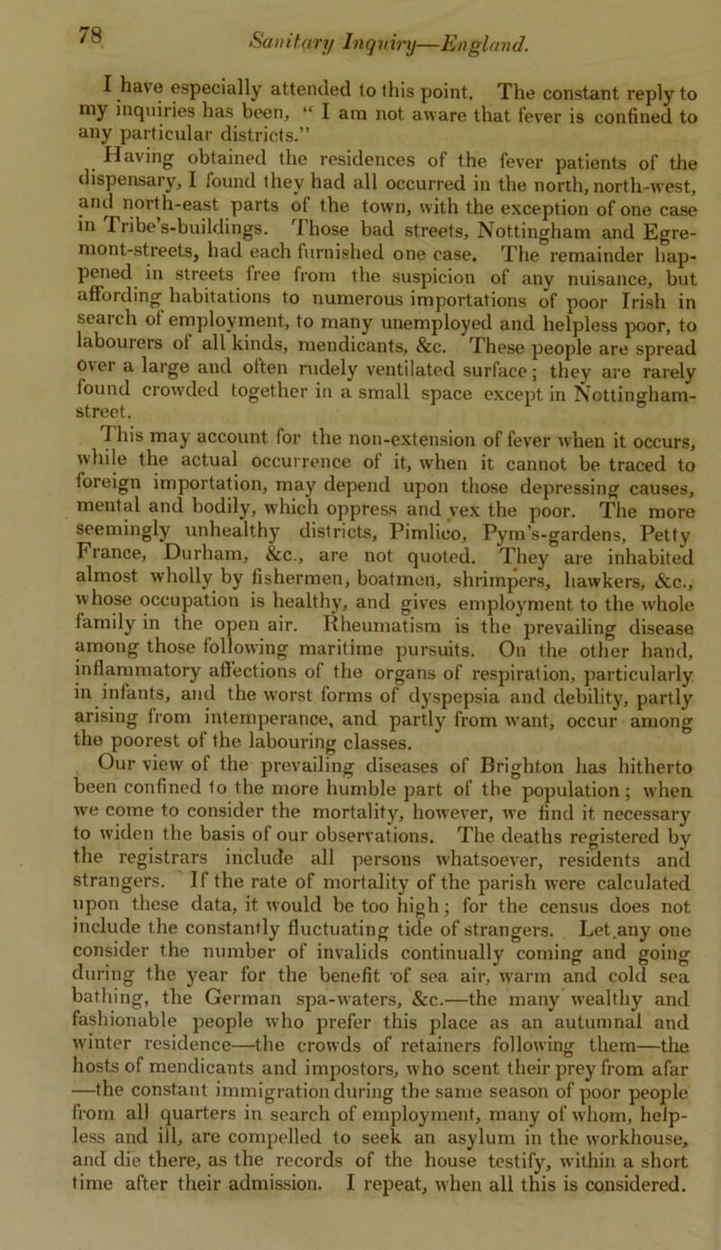 I have especially attended to this point. The constant reply to my inquiries has been, “ I am not aware that fevrer is confined to any particular districts.” Having obtained the residences of the fever patients of the dispensary, I found they had all occurred in the north, north-west, and north-east parts ot the town, with the exception of one case in Tribe s-buildings. rJ hose bad streets, Nottingham and Egre- mont-streets, had each furnished one case. The remainder hap- pened in streets free from the suspicion of any nuisance, but affording habitations to numerous importations of poor Irish in search ot employment, to many unemployed and helpless poor, to labourers ot all kinds, mendicants, &c. These people are spread over a large and often rudely ventilated surface; they are rarely found crowded together in a small space except in Nottingham- street. This may account for the non-extension of fever when it occurs, while the actual occurrence of it, when it cannot be traced to foreign importation, may depend upon those depressing causes, mental and bodily, which oppress and vex the poor. The more seemingly unhealthy districts, Pimlico, Pym’s-gardens, Petty France, Durham, &c., are not quoted. They are inhabited almost wholly by fishermen, boatmen, shrimpers, hawkers, &c., whose occupation is healthy, and gives employment to the whole family in the open air. Rheumatism is the prevailing disease among those following maritime pursuits. On the other hand, inflammatory affections of the organs of respiration, particularly in infants, and the worst forms of dyspepsia and debility, partly arising from intemperance, and partly from want, occur among the poorest of the labouring classes. Our view of the prevailing diseases of Brighton has hitherto been confined to the more humble part of the population ; when we come to consider the mortality, however, we find it necessary to widen the basis of our observations. The deaths registered by the registrars include all persons whatsoever, residents and strangers. If the rate of mortality of the parish were calculated upon these data, it would be too high; for the census does not include the constantly fluctuating tide of strangers. Let.any one consider the number of invalids continually coming and going during the year for the benefit 'of sea air, warm and cold sea bathing, the German spa-waters, &c.—the many wealthy and fashionable people who prefer this place as an autumnal and winter residence—the crowds of retainers following them—the hosts of mendicants and impostors, who scent their prey from afar —the constant immigration during the same season of poor people from all quarters in search of employment, many of whom, help- less and ill, are compelled to seek an asylum in the workhouse, and die there, as the records of the house testify, within a short time after their admission. I repeat, when all this is considered.
