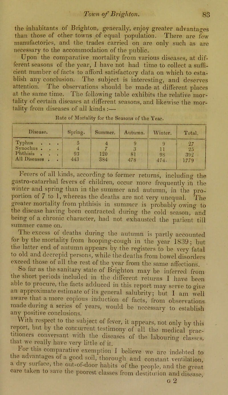 the inhabitants of Brighton, generally, enjoy greater advantages than those of other towns of equal population. There are few manufactories, and the trades carried on are only such as are necessary to the accommodation of the public. Upon the comparative mortality from various diseases, at dif- ferent seasons of the year, I have not had time to collect a suffi- cient number of facts to afford satisfactory data on which to esta- blish any conclusion. The subject is interesting, and deserves attention. The observations should be made at different places at the same time. The following table exhibits the relative mor- tality of certain diseases at different seasons, and likewise the mor- tality from diseases of all kinds :— Rate of Mortality for the Seasons of the Year. Disease. Spring. Summer. Autumn. Winter. Total. Typhus 5 4 9 9 27 Svnochus . 4 7 3 11 25 Phthisis . 93 120 81 98 392 All Diseases . 443 384 478 474. 1779 Fevers of all kinds, according to former returns', including the gastro-catarrhal fevers of children, occur more frequently in the winter and spring than in the summer and autumn, in the pro- portion of / to 1, whereas the deaths are not very unequal. The greater mortality from phthisis in summer is probably owino- f0 the disease having been contracted during the cold season, °and being of a chronic character, had not exhausted the patient till summer came on. The excess oi deaths during the autumn is partly accounted for by the mortality from hooping-cough in the year 1839; but the latter end of autumn appears by the registers to be very fatal to old and decrepid persons, while the deaths from bowel disorders exceed those of all the rest of the year from the same affections. So far as the sanitary state of Brighton may be inferred from the short periods included in the different returns I have been able to piocure, the facts adduced in this report may serve to give an approximate estimate of its general salubrity; but I am well aware that a more copious induction of facts, from observations made during a series of years, would be necessary to establish any positive conclusions. W ith respect to the subject of fever, it appears, not only by this report, but by the concurrent testimony of all the medical prac- titioners conversant with the diseases of the labouring classes, that we really have very little of it. For this comparative exemption I believe we are indebted to the advantages of a good soil, thorough and constant ventilation, a dry surface, the out-of-door habits of the people, and the great care taken to save the. poorest classes from destitution and disease, g 2