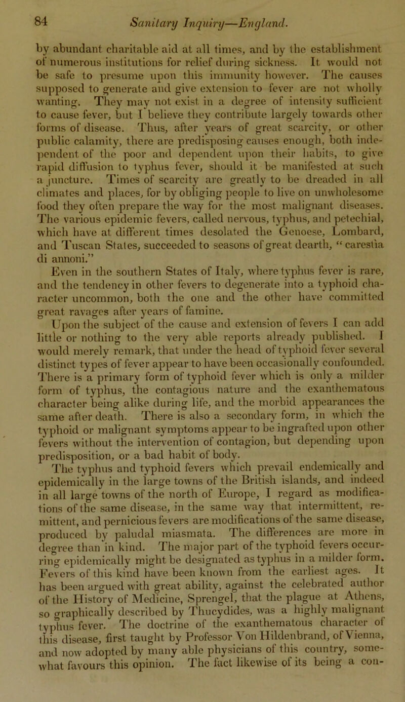 by abundant charitable aid at all times, and by the establishment of numerous institutions for relief during sickness. It would not be safe to presume upon this immunity however. The causes supposed to generate and give extension to fever arc not wholly wanting. They may not exist in a degree of intensity sufficient to cause fever, but I believe they contribute largely towards other forms of disease. Thus, after years of great scarcity, or other public calamity, there are predisposing causes enough, both inde- pendent of the poor and dependent upon their habits, to give rapid diffusion to typhus fever, should it be manifested at such a juncture. Times of scarcity are greatly to be dreaded in all climates and places, for by obliging people to live on unwholesome food they often prepare the way for the most malignant diseases. The various epidemic fevers, called nervous, typhus, and petechial, which have at different times desolated the Genoese, Lombard, and Tuscan States, succeeded to seasons of great dearth, “carestia di annoni.” Even in the southern States of Italy, where typhus fever is rare, and the tendency in other fevers to degenerate into a typhoid cha- racter uncommon, both the one and the other have committed great ravages after years of famine. Upon the subject of the cause and extension of fevers I can add little or nothing to the very able reports already published. I w'ould merely remark, that under the head of typhoid fever several distinct types of fever appear to have been occasionally confounded. There is a primary form of typhoid fever which is only a milder form of typhus, the contagious nature and the exanthematous character being alike during life, and the morbid appearances the same after death. There is also a secondary form, in which the typhoid or malignant symptoms appear to be ingrafted upon other fevers without the intervention of contagion, but depending upon predisposition, or a bad habit ol body. The typhus and typhoid fevers which prevail endemically and epidemically in the large towns of the British islands, and indeed in all large towns of the north of Europe, I regard as modifica- tions of the same disease, in the same way that intermittent, re- mittent, and pernicious fevers are modifications ol the same disease, produced by paludal miasmata. The differences are more in degree than in kind. The major part of the typhoid fevers occur- ring epidemically might be designated as typhus in a milder form. Fevers of this kind have been known from the earliest ages. It has been argued with great ability, against the celebrated author of the History of Medicine, Sprengel, that the plague at Athens, so graphically described by Thucydides, was a highly malignant typhus fever. The doctrine of the exanthematous character ol this disease, first taught by Professor Von Hildenbrand, of Vienna, and now adopted by many able physicians of this country, some- what favours this opinion. The fact likewise of its being a con-
