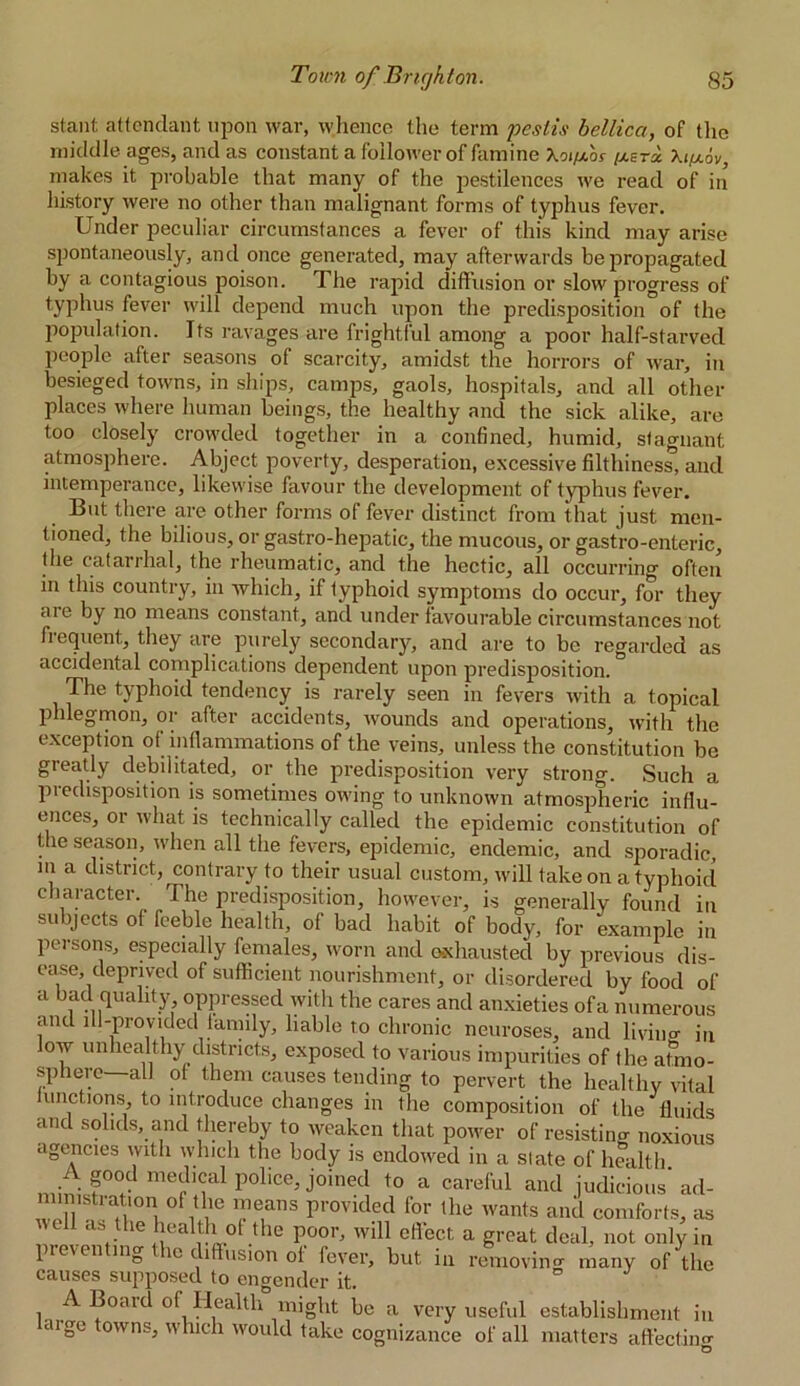 stant attendant upon war, whence the term pestis bellicci, of the middle ages, and as constant a follower of famine Xoi/xos [xtri \i/xov, makes it probable that many of the jiestilences we read of in history were no other than malignant forms of typhus fever. Under peculiar circumstances a fever of this kind may arise spontaneously, and once generated, may afterwards be propagated by a contagious poison. The rapid diffusion or slow progress of typhus fever will depend much upon the predisposition of the population. Its ravages are frightful among a poor half-starved people after seasons of scarcity, amidst the horrors of war, in besieged towns, in ships, camps, gaols, hospitals, and all other places where human beings, the healthy and the sick alike, are too closely crowded together in a confined, humid, stagnant atmosphere. Abject poverty, desperation, excessive filthiness, and intemperance, likewise favour the development of typhus fever. But there are other forms of fever distinct from that just men- tioned, the bilious, or gastro-hepatic, the mucous, or gastro-enteric, the catarrhal, the rheumatic, and the hectic, all occurring often in this country, in which, if typhoid symptoms do occur, for they aie by no means constant, and under favourable circumstances not frequent, they are purely secondary, and are to be regarded as accidental complications dependent upon predisposition. The typhoid tendency is rarely seen in fevers with a topical phlegmon, or after accidents, wounds and operations, with the exception of inflammations of the veins, unless the constitution be greatly debilitated, or the predisposition very strong. Such a predisposition is sometimes owing to unknown atmospheric influ- ences, or what is technically called the epidemic constitution of the season, when all the fevers, epidemic, endemic, and sporadic, in a district, contrary to their usual custom, will take on a typhoid character. The predisposition, however, is generally found in subjects of feeble health, of bad habit of body, for example in pei sons, especially females, worn and o-xhausted by previous dis- ease, deprived of sufficient nourishment, or disordered by food of a bad quality oppressed with the cares and anxieties ofa numerous and ill-provided family, liable to chronic neuroses, and living in low unhealthy districts, exposed to various impurities of the atmo- sphere— all of them causes tending to pervert the healthy vital unctions, to introduce changes in the composition of the fluids and solids, and thereby to weaken that power of resisting noxious agencies with which the body is endowed in a slate of health A good medical police, joined to a careful and judicious’ad- ministration of the means provided for the wants and comforts, as well as the health of the poor, will efiect a great deal, not only in ^levelling ic diffusion ol fever, but in removing many of the causes supposed to engender it. A Board of Health might be a very useful establishment in aige owns, which would take cognizance of all matters affecting
