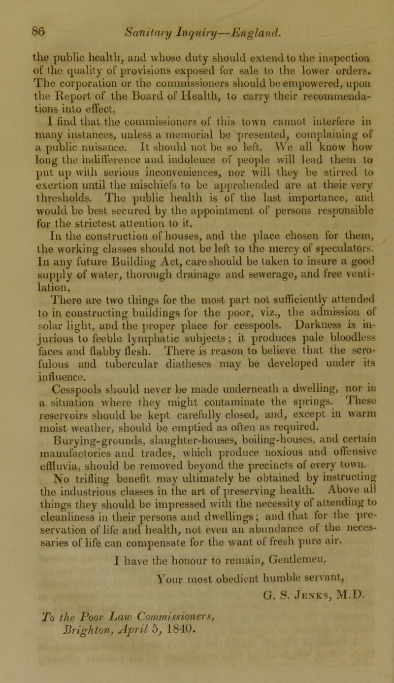 the public health, and whose duty should extend to the inspection of the quality of provisions exposed for sale to the lower orders. The corporation or the commissioners should be empowered, upon the Report of the Board of Health, to carry their recommenda- tions into effect. I find that the commissioners of this town cannot interfere in many instances, unless a memorial be presented, complaining of a public nuisance. It should not be so left. We all know how long the indifference and indolence of people will lead them to put up with serious inconveniences, nor will they be stirred to exertion until the mischiefs to be apprehended are at their very thresholds. The public health is of the last importance, and would be best secured by the appointment of persons responsible for the strictest attention to it. In the construction of houses, and the place chosen for them, the working classes should not be left to the mercy of speculators. In any future Building Act, care should be taken to insure a good supply of water, thorough drainage and sewerage, and free venti- lation. There are two things for the most part not sufficiently attended to in constructing buildings for the poor, viz., the admission of solar light, and the proper place for cesspools. Darkness is in- jurious to feeble lymphatic subjects; it produces pale bloodless faces and flabby flesh. There is reason to believe that the scro- fulous and tubercular diatheses may be developed under its influence. Cesspools should never be made underneath a dwelling, nor in a situation where they might contaminate the springs. These reservoirs should be kept carefully closed, and, except in warm moist weather, should be emptied as often as required. Burying-grounds, slaughter-houses, boiling-houses, and certain manufactories and trades, which produce noxious and offensive effluvia, should be removed beyond the precincts of every town. No trifling benefit may ultimately be obtained by instructing the industrious classes in the art of preserving health. Above all things they should be impressed with the necessity of attending to cleanliness in their persons and dwellings; and that for ihe pre- servation of life and health, not even an abundance of the neces- saries of life can compensate for the want of fresh pure air. I have the honour to remain. Gentlemen, Your most obedient humble servant, G. S. Junks, M.D. To the Poor Law Commissioners, Brighton, April 5, 1840.