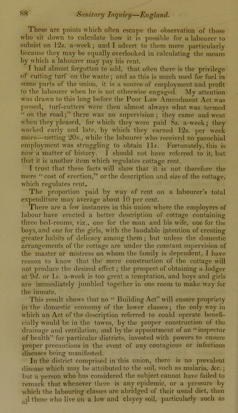 These are points which often escape the observation of lliose who sit clown to calculate how it is possible for a labourer to subsist on 12s. a-wcek; and I advert to them more particularly because they may be equally overlooked in calculating the means by which a labourer may pay his rent. I had almost forgotten to add, that often there is the privilege of cutting turf on the waste; and as this is much used for fuel in some parts of the union, it is a source of employment and profit to the labourer when he is not otherwise engaged. My attention was drawn to this long before the Poor Law Amendment Act was passed, turf-cutters were then almost always what was termed “ on the roadthere was no supervision ; they came and went when they pleased, for which they were paid 8s. a-week; they worked early and late, by which they earned 12s. per week more—netting 20s., while the labourer who received no parochial employment was struggling to obtain 11s. Fortunately, this is now a matter of history. 1 should not have referred to it, but that it is another item which regulates cottage rent. I trust that these facts will show that it is not. therefore the mere “cost of erection,” or the description and size of the cottage, which regulates rent. The proportion paid by way of rent on a labourer’s total expenditure may average about 10 per cent. There are a few instances in this union where the employers of labour have erected a better description of cottage containing three bed-rooms, viz., one for the man and his wife, one for the boys, and one for the girls, with the laudable intention of creating greater habits of delicacy among them ; but unless the domestic arrangements of the cottage are under the constant supervision of the master or mistress on whom the family is dependent, I have reason to know that the mere construction of the cottage will not. produce the desired effect; the prospect of obtaining a lodger at 9d. or 1 s. a-week is too great a temptation, and boys and girls are immediately jumbled together in one room to make way for the inmate. This result, shows that no “ Building Act” will ensure propriety in the domestic economy of the lower classes; the only way in which an Act of the description referred to could operate benefi- cially would be in the towns, by the proper construction of the drainage and ventilation, and by the appointment of an “inspector of health” for particular districts, invested with powers to ensure proper precautions in the event, of any contagious or infectious diseases being manifested. In the district comprised in this union, there is no prevalent disease which may be attributed to the soil, such as malaria, &c.; but a person who has considered the subject cannot have failed to remark that whenever there is any epidemic, or a pressure by which the labouring classes are abridged of their usual diet, then .ql those who live on a low and clayey soil, particularly such as