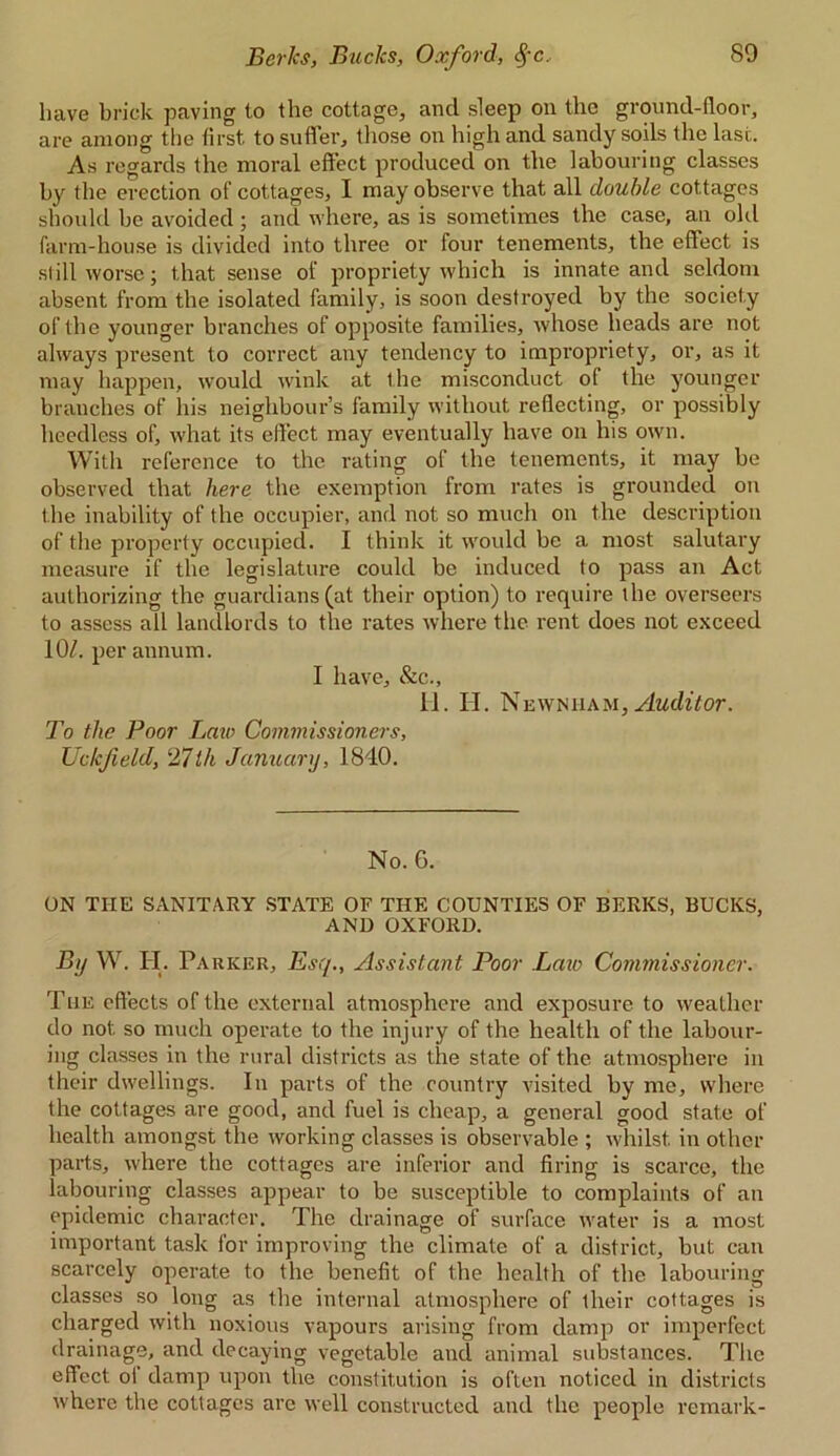 have brick paving to the cottage, and sleep on the ground-floor, are among the first to suffer, those on high and sandy soils the last. As regards the moral effect produced on the labouring classes by the erection of cottages, I may observe that all double cottages should be avoided ; and where, as is sometimes the case, an old farm-house is divided into three or four tenements, the effect is still worse; that sense of propriety which is innate and seldom absent from the isolated family, is soon destroyed by the society of the younger branches of opposite families, whose heads are not always present to correct any tendency to impropriety, or, as it may happen, would wink at the misconduct of the younger branches of his neighbour’s family without reflecting, or possibly heedless of, what its effect may eventually have on his own. With reference to the rating of the tenements, it may be observed that here the exemption from rates is grounded on the inability of the occupier, and not so much on the description of the property occupied. I think it would be a most salutary measure if the legislature could be induced to pass an Act authorizing the guardians (at their option) to require the overseers to assess all landlords to the rates where the rent does not exceed 10/. per annum. I have, &c., II. H. Newnham, Auditor. To the Poor Law Commissioners, Uckfield, 27th January, 1840. No. 6. ON THE SANITARY STATE OF THE COUNTIES OF BERKS, BUCKS, AND OXFORD. By W. H. Parker, Esq., Assistant Poor Law Commissioner. The effects of the external atmosphere and exposure to weather do not so much operate to the injury of the health of the labour- ing classes in the rural districts as the state of the atmosphere in their dwellings. In parts of the country visited by me, where the cottages are good, and fuel is cheap, a general good state of health amongst the working classes is observable ; whilst in other parts, where the cottages are inferior and firing is scarce, the labouring classes appear to be susceptible to complaints of an epidemic character. The drainage of surface water is a most important task for improving the climate of a district, but can scarcely operate to the benefit of the health of the labouring classes so long as the internal atmosphere of their cottages is charged with noxious vapours arising from damp or imperfect drainage, and decaying vegetable and animal substances. The effect oi damp upon the constitution is often noticed in districts where the cottages arc well constructed and the people remark-