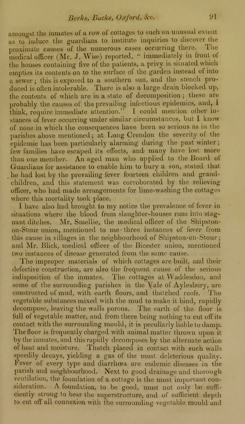 amongst the inmates oi a row ot cottages to such an unusual extent as to°imlaCe the guardians to institute inquiries to discover the proximate causes of the numerous cases occurring there. The medical officer (Mr. J. Wise) reported, “ immediately in front of the houses containing five of the patients, a privy is situated which empties its contents on to the surface ot the garden instead of into a sewer; this is exposed to a southern sun, and the stench pro- duced is often intolerable. There is also a large drain blocked up, the contents of which are in a state of decomposition ; these are probably the causes of the prevailing infectious epidemics, and, 1 think, require immediate attention.” I could mention other in- stances of fever occurring under similar circumstances, but I know of none in which the consequences have been so serious as in the parishes above mentioned j at Long Crendon the severity of the epidemic has been particularly alarming during the past winter ; few families have escaped its effects, and- many have lost more than one member. An aged man who applied to the Board of Guardians for assistance to enable him to bury a son, stated that he had lost by the prevailing fever fourteen children and grand- children, and this statement was corroborated by the relieving officer, who had made arrangements for lime-washing the cottages where this mortality took place. I have also had brought to my notice the prevalence of fever in situations where the blood from slaughter-houses runs into stag- nant ditches. Mr. Smellie, the medical officer of the Shipston- on-Stour union, mentioned to me ■ three instances of fever from this cause in villages in the neighbourhood of Shipston-on-Stour; and Mr. Blick, medical officer of the Bicester union, mentioned two instances of disease generated from the same cause. The improper materials of which cottages are built, and their defective construction, are also the frequent cause of the serious indisposition of the inmates. The cottages atWaddesdon, and some of the surrounding parishes in the Yale of Aylesbury, are constructed of mud, with earth floors, and thatched roofs. The vegetable substances mixed with the mud to make it bind, rapidly decompose, leaving the walls porous. The earth of the floor is full of vegetable matter, and from there being nothing to cutoft'its contact with the surrounding mould, it is peculiarly liable to damp. The floor is frequently charged with animal matter thrown upon it by the inmates, and this rapidly decomposes by the alternate action of heat and moisture. Thatch placed in contact with such walls speedily decays, yielding a gas of the most deleterious quality. Fever of every type and diarrhoea are endemic diseases in the parish and neighbourhood. Next to good drainage and thorough ventilation, the foundation of a cottage is the most important con- sideration. A foundation, to be good, must not only be suffi- ciently strong to bear the superstructure, and of sufficient depth to cut off all connexion with the surrounding vegetable mould and