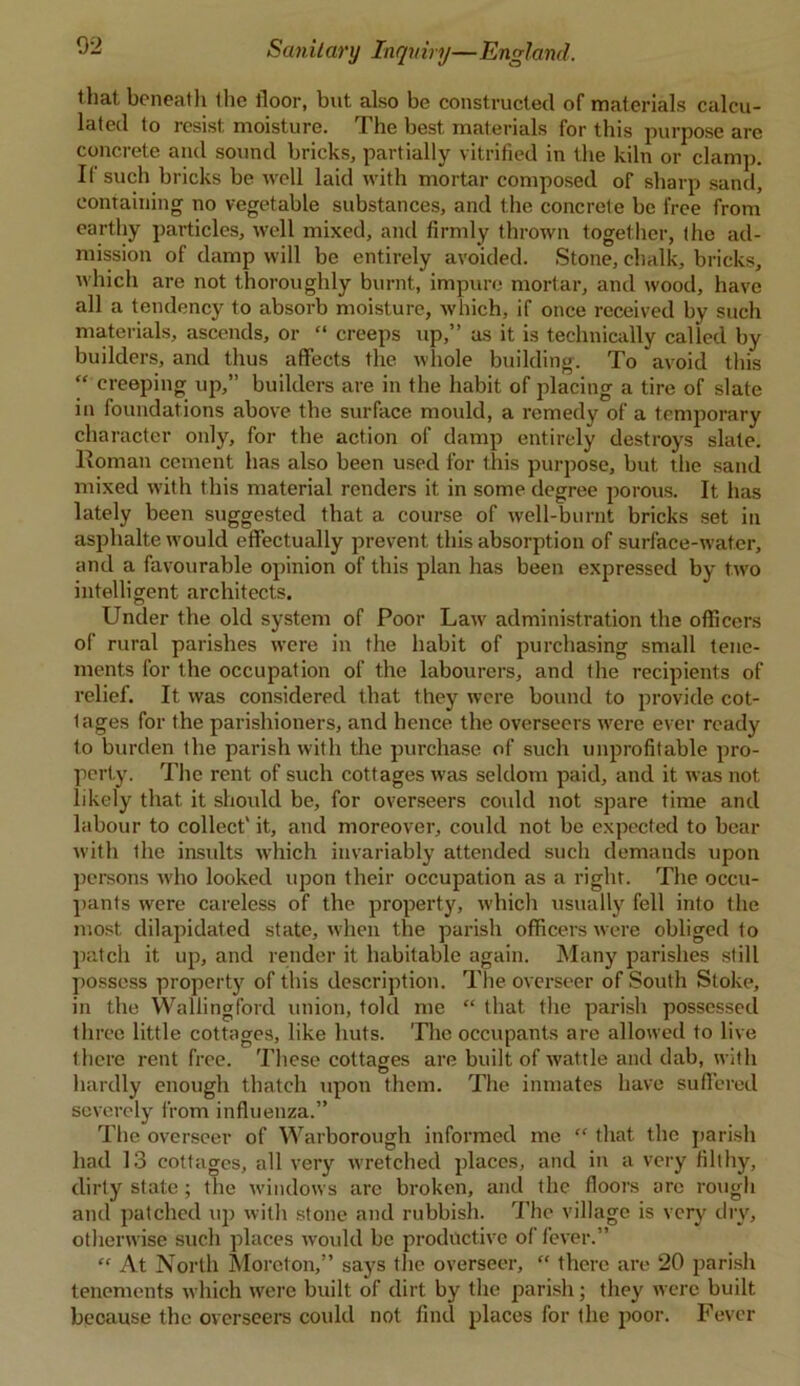 that beneath the floor, but also be constructed of materials calcu- lated to resist, moisture. The best materials for this purpose are concrete and sound bricks, partially vitrified in the kiln or clamp. If such bricks be well laid with mortar composed of sharp sand, containing no vegetable substances, and the concrete be free from earthy particles, well mixed, and firmly thrown together, the ad- mission of damp will be entirely avoided. Stone, chalk, bricks, which are not thoroughly burnt, impure mortar, and wood, have all a tendency to absorb moisture, wInch, if once received by such materials, ascends, or “ creeps up,” as it is technically called by builders, and thus affects the whole building. To avoid this “ creeping up,” builders are in the habit of placing a tire of slate in foundations above the surface mould, a remedy of a temporary character only, for the action of damp entirely destroys slate. Homan cement has also been used for this purpose, but the sand mixed with this material renders it in some degree porous. It has lately been suggested that a course of well-burnt bricks set in asphalte would effectually prevent this absorption of surface-water, and a favourable opinion of this plan has been expressed by two intelligent architects. Under the old system of Poor Law administration the officers of rural parishes were in the habit of purchasing small tene- ments for the occupation of the labourers, and the recipients of relief. It was considered that they were bound to provide cot- lages for the parishioners, and hence the overseers were ever ready to burden the parish with the purchase of such unprofitable pro- perty. The rent of such cottages was seldom paid, and it was not likely that it should be, for overseers could not spare time and labour to collect' it, and moreover, could not be expected to bear with the insults which invariably attended such demands upon persons wrho looked upon their occupation as a right. The occu- pants were careless of the property, which usually fell into the most dilapidated state, when the parish officers were obliged to patch it up, and render it habitable again. Many parishes still possess property of this description. The overseer of South Stoke, in the Wallingford union, told me “ that the parish possessed three little cottages, like huts. The occupants are allowed to live there rent free. These cottages are built of wattle and dab, with hardly enough thatch upon them. The inmates have suffered severely from influenza.” The overseer of Warborough informed me “ that the parish had 13 cottages, all very w’retched places, and in a very filthy, dirty state ; the windows arc broken, and the floors are rough and patched up with stone and rubbish. The village is very dry, othenvise such places would be productive of fever.” “ At North Moreton,” says the overseer, “ there are 20 parish tenements which were built of dirt by the parish; they were built because the overseers could not find places for the poor. Fever