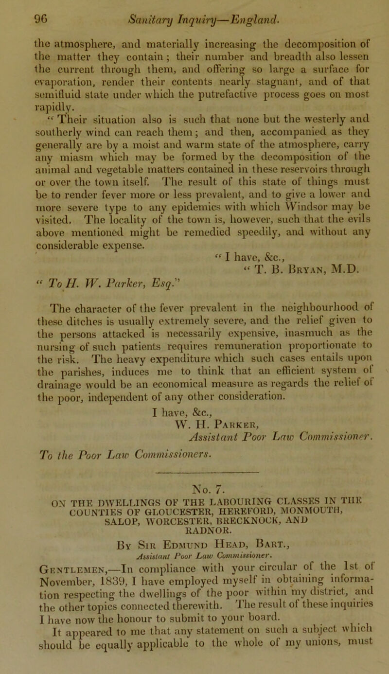 the atmosphere, and materially increasing the decomposition of the matter they contain ; their number and breadth also lessen the current through them, and offering so large a surface for evaporation, render their contents nearly stagnant, and of that semifluid state under which the putrefactive process goes on most rapidly.  Their situation also is such that none but the westerly and southerly wind can reach them; and then, accompanied as they generally are by a moist and warm state of the atmosphere, carry any miasm which may be formed by the decomposition of the animal and vegetable matters contained in these reservoirs through or over the town itself. The result of this state of things must be to render fever more or less prevalent, and to give a lower and more severe type to any epidemics with which Windsor may be visited. The locality of the town is, however, such that the evils above mentioned might be remedied speedily, and without any considerable expense. “ I have, &c., “ T. 13. Bryan, M.D. « To ll. W. Parker, Esq. The character of the fever prevalent in the neighbourhood of these ditches is usually extremely severe, and the relief given to the persons attacked is necessarily expensive, inasmuch as the nursing of such patients requires remuneration proportionate to the risk. The heavy expenditure which such cases entails upon the parishes, induces me to think that an efficient system of drainage would be an economical measure as regards the relief oi the poor, independent of any other consideration. I have, &c., W. H. Parker, Assistant Poor Law Commissioner. To the Poor Law Commissioners. No. 7. ON THE DWELLINGS OE THE LABOURING CLASSES IN TIIE COUNTIES OE GLOUCESTER, HEREFORD, MONMOUTH, SALOP, WORCESTER, BRECKNOCK, AND RADNOR. By Sir Edmund Head, Bart., Assistant Poor Law Commissioner. Gentlemen,—In compliance with your circular of the 1st ol November, 1839, I have employed myself in obtaining informa- tion respecting the dwellings of the poor within my district, and the other topics connected therewith. The result ol these inquiries I have now the honour to submit to your board. It appeared to me that any statement on such a subject which should be equally applicable to the whole of my unions, must