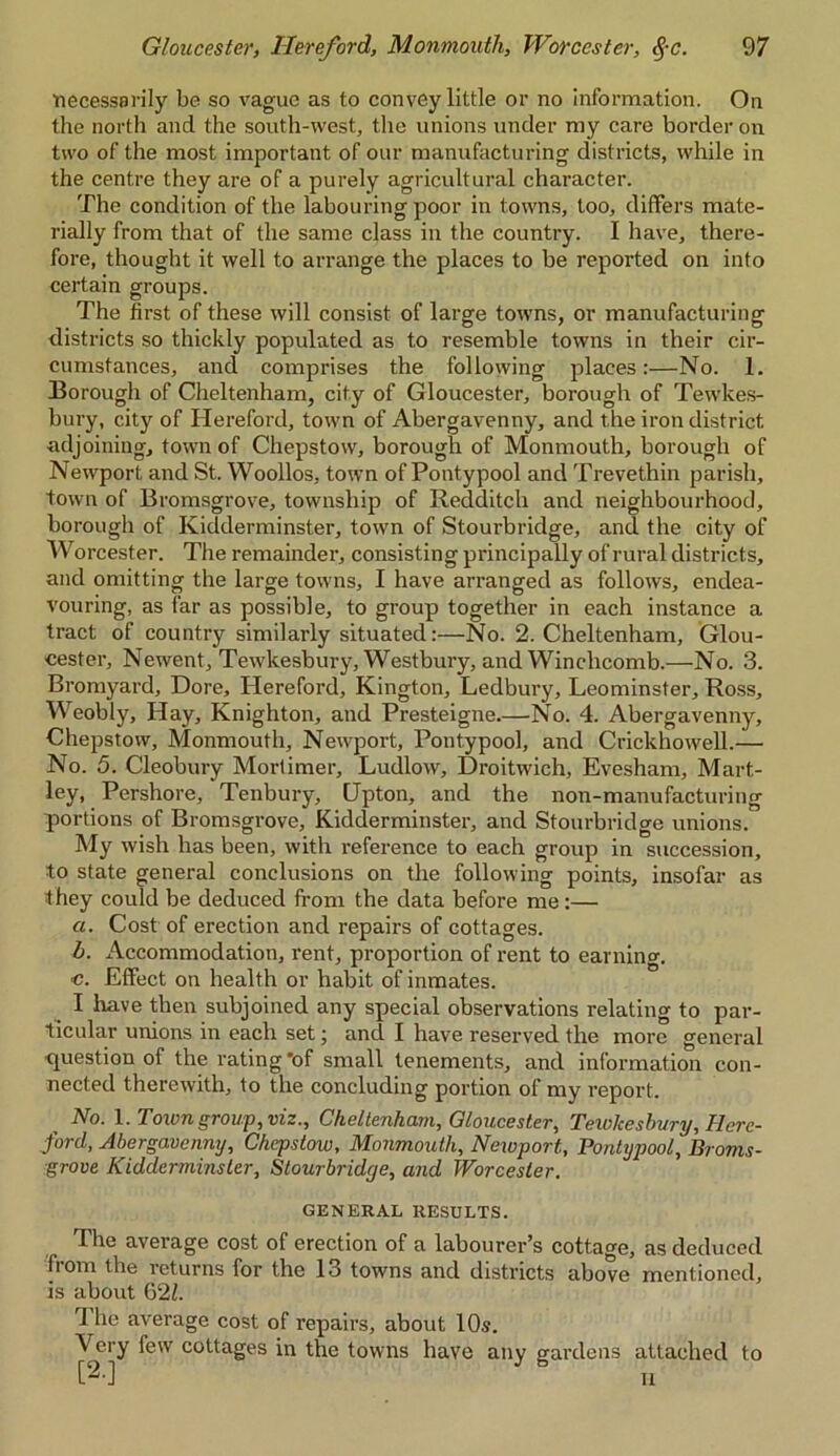 necessarily be so vague as to convey little or no information. On the north and the south-west, the unions under my care border on two of the most important of our manufacturing districts, while in the centre they are of a purely agricultural character. The condition of the labouring poor in towns, too, differs mate- rially from that of the same class in the country. I have, there- fore, thought it well to arrange the places to be reported on into certain groups. The first of these will consist of large towns, or manufacturing districts so thickly populated as to resemble towns in their cir- cumstances, and comprises the following places:—No. 1. Borough of Cheltenham, city of Gloucester, borough of Tewkes- bury, city of Hereford, town of Abergavenny, and the iron district adjoining, town of Chepstow, borough of Monmouth, borough of Newport and St. Woollos, town of Pontypool and Trevethin parish, town of Bromsgrove, township of Redditch and neighbourhood, borough of Kidderminster, town of Stourbridge, and the city of Worcester. The remainder, consisting principally of rural districts, and omitting the large towns, I have arranged as follows, endea- vouring, as far as possible, to group together in each instance a tract of country similarly situated:—No. 2. Cheltenham, Glou- cester, Newent, Tewkesbury, Westbury, and Winchcomb.—No. 3. Bromyard, Dore, Hereford, Kington, Ledbury, Leominster, Ross, Weobly, Hay, Knighton, and Presteigne.—No. 4. Abergavenny, Chepstow, Monmouth, Newport, Pontypool, and Crickhowell.— No. 5. Cleobury Mortimer, Ludlow, Droitwich, Evesham, Mart- ley, Pershore, Tenbury, Upton, and the non-manufacturing portions of Bromsgrove, Kidderminster, and Stourbridge unions. My wish has been, with reference to each group in succession, to state general conclusions on the following points, insofar as they could be deduced from the data before me:— a. Cost of erection and repairs of cottages. b. Accommodation, rent, proportion of rent to earning. c. Effect on health or habit of inmates. I have then subjoined any special observations relating to par- ticular unions in each set; and I have reserved the more general question of the rating'of small tenements, and information con- nected therewith, to the concluding portion of my report. , No. 1 .Toivn group, viz., Cheltenham, Gloucester, Tewkesbury, Here- ford, Abergavenny, Chepstow, Monmouth, Newport, Pontypool, Broms- grove Kidderminster, Stourbridge, and Worcester. GENERAL RESULTS. The average cost of erection of a labourer’s cottage, as deduced from the returns for the 13 towns and districts above mentioned, is about 62Z. d he average cost of repairs, about 10s. Very few cottages in the towns have any gardens attached to H