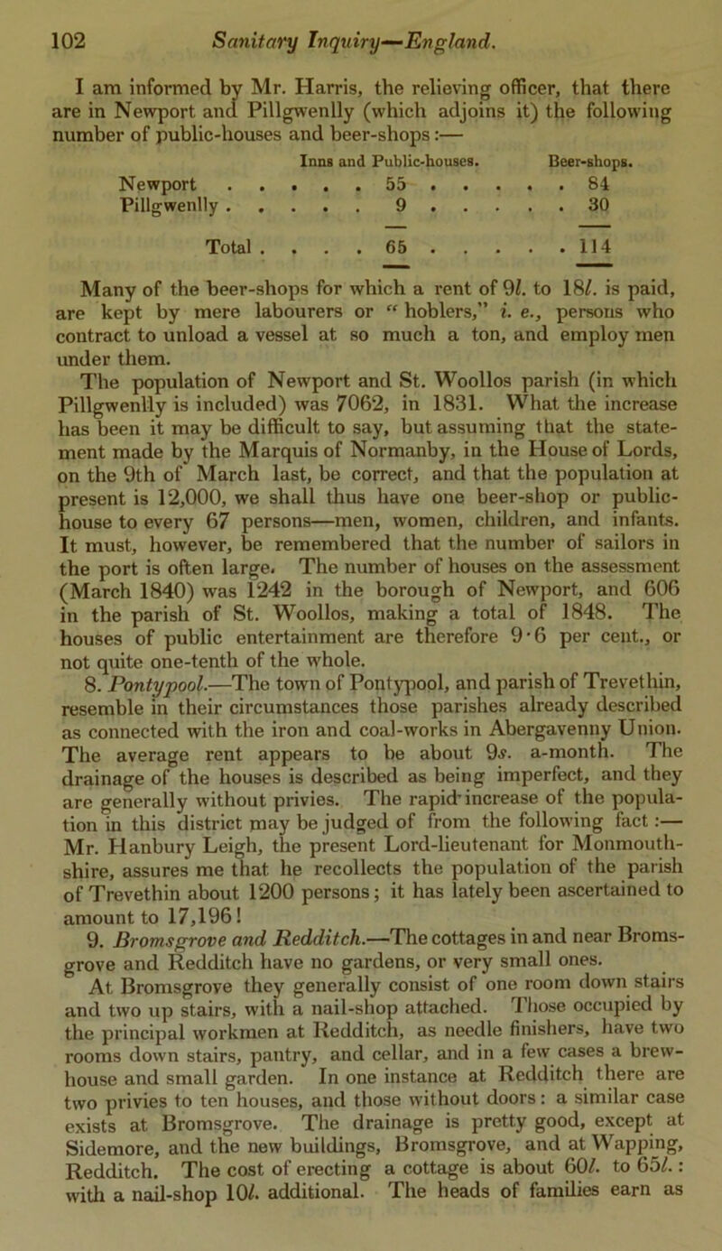 I am informed by Mr. Harris, the relieving officer, that there are in Newport and Pillgwenlly (which adjoins it) the following number of public-houses and beer-shops:— Inna and Public-houses. Beer-shops. Newport 55 84 Pillgwenlly 9 30 Total 65 114 Many of the beer-shops for which a rent of 91. to 18/. is paid, are kept by mere labourers or “ hoblers,” i. e., persons who contract to unload a vessel at so much a ton, and employ men under them. The population of Newport and St. Woollos parish (in which Pillgwenlly is included) was 7062, in 1831. What the increase has been it may be difficult to say, but assuming that the state- ment made by the Marquis of Normanby, in the House of Lords, on the 9th of March last, be correct, and that the population at present is 12,000, we shall thus have one beer-shop or public- house to every 67 persons—men, women, children, and infants. It must, however, be remembered that the number of sailors in the port is often large. The number of houses on the assessment (March 1840) was 1242 in the borough of Newport, and 606 in the parish of St. Woollos, making a total of 1848. The houses of public entertainment are therefore 9*6 per cent., or not quite one-tenth of the whole. 8. Pontypool.—The town of Pontypool, and parish of Trevethin, resemble in their circumstances those parishes already described as connected with the iron and coal-works in Abergavenny Union. The average rent appears to be about 9.?. a-month. The drainage of the houses is described as being imperfect, and they are generally without privies. The rapid’increase of the popula- tion in this district may be judged of from the following fact:— Mr. Hanbury Leigh, the present Lord-lieutenant for Monmouth- shire, assures me that he recollects the population of the parish of Trevethin about 1200 persons; it has lately been ascertained to amount to 17,196! 9. Bromsgrove and Redditch.—The cottages in and near Broms- grove and Redditch have no gardens, or very small ones. At Bromsgrove they generally consist of one room down stairs and two up stairs, with a nail-shop attached. Those occupied by the principal workmen at Redditch, as needle finishers, have two rooms down stairs, pantry, and cellar, and in a few cases a brew- house and small garden. In one instance at Redditch there are two privies to ten houses, and those without doors: a similar case exists at Bromsgrove. The drainage is pretty good, except at Sidemore, and the new buildings, Bromsgrove, and at Wapping, Redditch. The cost of erecting a cottage is about 601. to 651.: with a nail-shop 10/. additional. The heads of families earn as