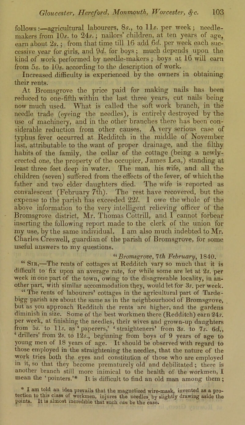 follows:—agricultural labourers, 8?., to 11.?. per week; needle- makers from 10?. to 24?.; nailors’ children, at ten years of age, earn about 2?.; from that time till 16 add 6d. per week each suc- cessive year for girls, and 9d. for boys ; much depends upon the kind of work performed by neeclle-makers ; boys at 16 will earn from 5s. to 10s. according to the description of work. Increased difficulty is experienced by the owners in obtaining their rents. At Bromsgrove the price paid for making nails has been reduced to one-fifth within the last three years, cut nails being now much used. What is called the soft work branch, in the needle trade (eyeing the needles), is entirely destroyed by the use of machineiy, and in the other branches there has been con- siderable reduction from other causes. A very serious case of typhus fever occurred at Redditch in the middle of November last, attributable to the want of proper drainage, and the filthy habits of the family, the cellar of the cottage (being a newly- erected one, the property of the occupier, James Lea,) standing at least three feet deep in water. The man, his wife, and all the children (seven) suffered from the effects of the fever, of which the father and two elder daughters died. The wife is reported as convalescent (February 7th). The rest have recovered, but the expense to the parish has exceeded 22/. I owe the whole of the above information to the very intelligent relieving officer of the Bromsgrove district, Mr. Thomas Cottrill, and I cannot forbear inserting the following report made to the clerk of the union for my use, by the same individual. I am also much indebted to Mr. Charles Creswell, guardian of the parish of Bromsgrove, for some useful answers to my questions. “ Bromsgrove, 1th February, 1840. “ Sir,—The rents of cottages at Redditch vary so much that it is difficult to fix upon an average rate, lor while some are let at 2?. per week in one part of the town, owing to the disagreeable locality, in an- other part, with similar accommodation they, would let for 3?. per week. “ The rents of labourers’ cottages in the agricultural part of Tarde- bigg parish are about the same as in the neighbourhood of Bromsgrove, but as you approach Redditch the rents are higher, and the gardens diminish in size. Some of the best workmen there (Redditch) earn 24?. per week, at finishing the needles, their wives and grown-up daughters from 5s. to 11s. as ‘ paperers,’ ‘ straighteners’ from 3s. to Is. 6d., ‘ drillers’ from 2s. to 12s., beginning from boys of 9 years of age to young men of 18 years of age. It should be observed with regard to those employed in the straightening the needles, that the nature of the work tries both the eyes and constitution of those who are employed in it, so that they become prematurely old and debilitated ; there is another branch still more inimical to the health of the workmen, I mean the ‘ pointers.’* It is difficult to find an old man among them ; * I am told an idea prevails that the magnetized wire-mask, invented as a pro- tection to this class of workmen, injures the needles^ by slightly drawing aside the points. It is almost incredible that such can be the case.