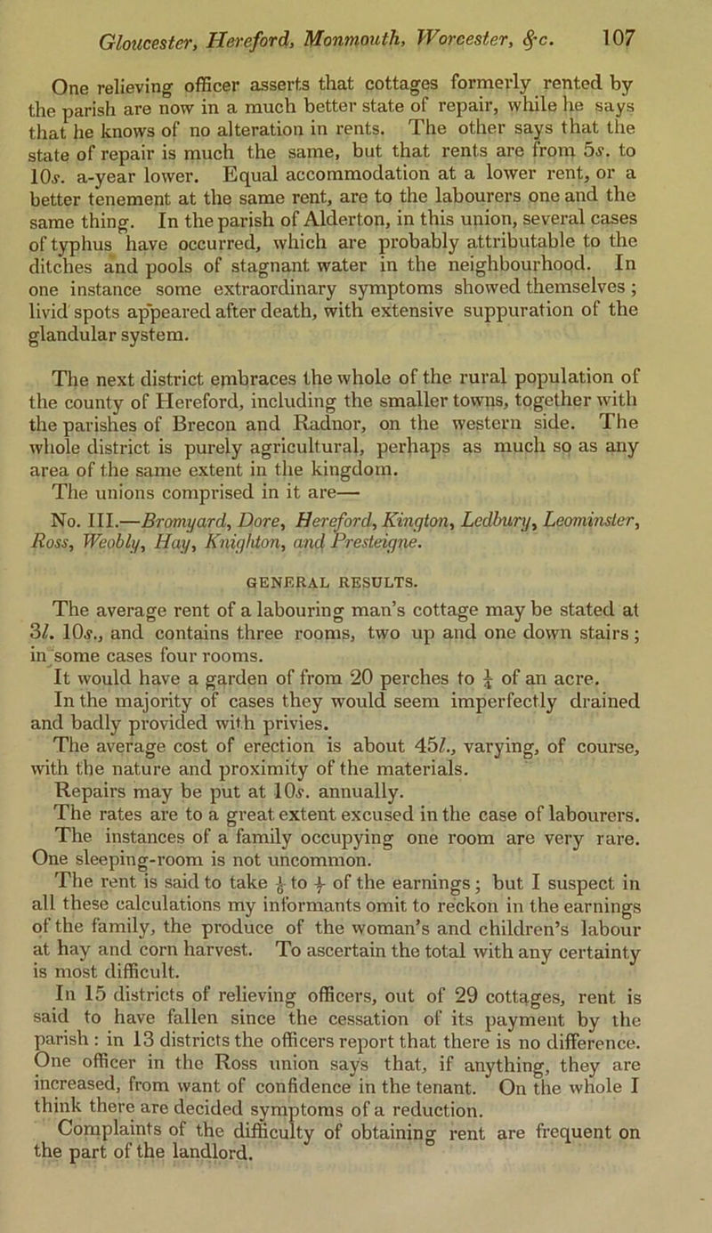 One relieving officer asserts that cottages formerly rented by the parish are now in a much better state of repair, while he says that he knows of no alteration in rents. The other says that the state of repair is much the same, but that rents are from 5s. to 10j. a-year lower. Equal accommodation at a lower rent, or a better tenement at the same rent, are to the labourers one and the same thing. In the parish of Alderton, in this union, several cases of typhus have occurred, which are probably attributable to the ditches and pools of stagnant water in the neighbourhood. In one instance some extraordinary symptoms showed themselves; livid spots appeared after death, with extensive suppuration of the glandular system. The next district embraces the whole of the rural population of the county of Hereford, including the smaller towns, together with the parishes of Brecon and Radnor, on the western side. The whole district is purely agricultural, perhaps as much so as any area of the same extent in the kingdom. The unions comprised in it are— No. III.—Bromyard, Dore, Hereford, Kington, Ledbury, Leominster, Ross, Weobly, Hay, Knighton, and Presteigne. GENERAL RESULTS. The average rent of a labouring man’s cottage may be stated at 3L 10.?., and contains three rooms, two up and one down stairs; in some cases four rooms. It would have a garden of from 20 perches to J of an acre. In the majority of cases they would seem imperfectly drained and badly provided with privies. The average cost of erection is about 45£., varying, of course, with the nature and proximity of the materials. Repairs may be put at 10.?. annually. The rates are to a great extent excused in the case of labourers. The instances of a One sleeping-room is The rent is said to take £ to \ of the earnings ; but I suspect in all these calculations my informants omit to reckon in the earnings of the family, the produce of the woman’s and children’s labour at hay and corn harvest. To ascertain the total with any certainty is most difficult. In 15 districts of relieving officers, out of 29 cottages, rent is said to have fallen since the cessation of its payment by the parish : in 13 districts the officers report that there is no difference. One officer in the Ross union says that, if anything, they are increased, from want of confidence in the tenant. On the whole I think there are decided symptoms of a reduction. Complaints of the difficulty of obtaining rent are frequent on the part of the landlord. family occupying one room are very rare, not uncommon.