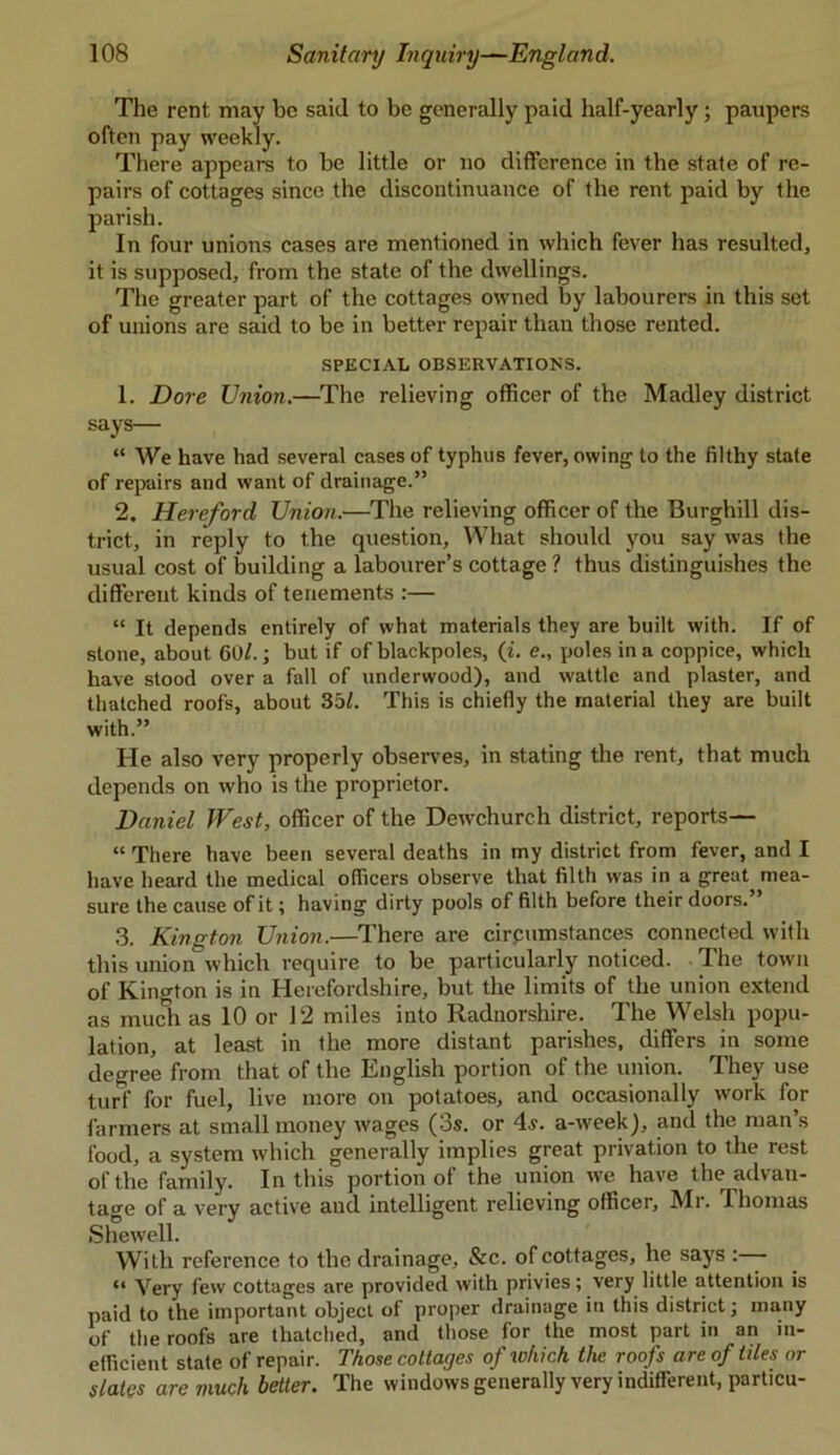 The rent may be said to be generally paid half-yearly; paupers often pay weekly. There appears to be little or no difference in the state of re- pairs of cottages since the discontinuance of the rent paid by the parish. In four unions cases are mentioned in which fever has resulted, it is supposed, from the state of the dwellings. The greater part of the cottages owned by labourers in this set of unions are said to be in better repair than those rented. SPECIAL OBSERVATIONS. 1. Dove Union.—The relieving officer of the Madley district says— “ We have had several cases of typhus fever, owing to the filthy state of repairs and want of drainage.” 2. Hereford Union.—The relieving officer of the Burghill dis- trict, in reply to the question, What should you say was the usual cost of building a labourer’s cottage ? thus distinguishes the different kinds of tenements :— “ It depends entirely of what materials they are built with. If of stone, about 60/.; but if of blackpoles, (i. e., poles in a coppice, which have stood over a fall of underwood), and wattle and plaster, and thatched roofs, about 35/. This is chiefly the material they are built with.” He also very properly observes, in stating the rent, that much depends on who is the proprietor. Daniel West, officer of the Dewchurch district, reports— “ There have been several deaths in my district from fever, and I have heard the medical officers observe that filth was in a great mea- sure the cause of it; having dirty pools of filth before their doors.” 3. Kington Union.—There are cirpumstances connected with this union which require to be particularly noticed. The town of Kington is in Herefordshire, but the limits of the union extend as much as 10 or 12 miles into Radnorshire. The Welsh popu- lation, at least in the more distant parishes, differs in some degree from that of the English portion of the union. They use turf for fuel, live more on potatoes, and occasionally work for farmers at small money wages (3s. or 4s. a-week), and the man’s food, a system which generally implies great privation to the rest of the family. In this portion of the union we have the advan- tage of a very active and intelligent relieving officer, Mr. Thomas Shewell. With reference to the drainage, See. of cottages, he says “ Very few cottages are provided with privies; very little attention is paid to the important object of proper drainage in this district; many of the roofs are thatched, and those for the most part in an in- efficient state of repair. Those coltayes of lohich the roofs are of tiles or slates are much better. The windows generally very indifferent, particu-