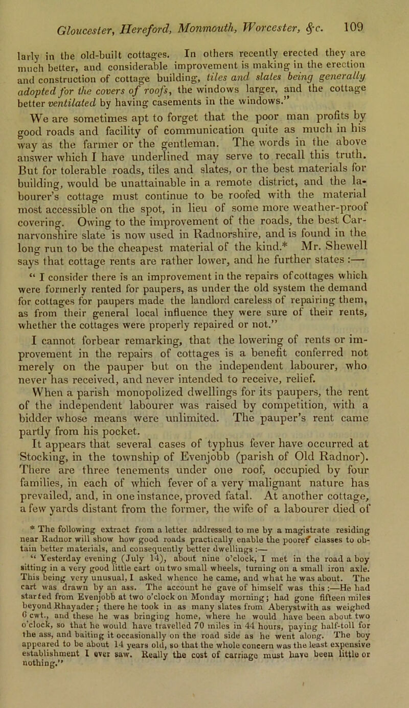 larly in the old-built cottages. In others recently erected they are much better, and considerable improvement is making in the erection and construction of cottage building, tiles and slates being generally adopted for the covers of roofs, the windows larger, and the cottage better ventilated by having casements in the windows.” We are sometimes apt to forget that the poor man profits by good roads and facility of communication quite as much in his way as the farmer or the gentleman. The words in the above answer which I have underlined may serve to recall this truth. But for tolerable roads, tiles and slates, or the best materials for building, would be unattainable in a remote district, and the la- bourer’s cottage must continue to be roofed with the material most accessible on the spot, in lieu of some more weather-proof covering. Owing to the improvement of the roads, the best Car- narvonshire slate is now used in Radnorshire, and is found in the long run to be the cheapest material of the kind.* Mr. Shewell says that cottage rents are rather lower, and he further states :— “ I consider there is an improvement in the repairs of cottages which were formerly rented for paupers, as under the old system the demand for cottages for paupers made the landlord careless of repairing them, as from their general local influence they were sure of their rents, whether the cottages were properly repaired or not.” I cannot forbear remarking, that the lowering of rents or im- provement in the repairs of cottages is a benefit conferred not merely on the pauper but on the independent labourer, who never has received, and never intended to receive, relief. When a parish monopolized dwellings for its paupers, the rent of the independent labourer was raised by competition, with a bidder whose means were unlimited. The pauper’s rent came partly from his pocket. It appears that several cases of typhus fever have occurred at Stocking, in the township of Evenjobb (parish of Old Radnor). There are three tenements under one roof, occupied by four families, in each of which fever of a very malignant nature has prevailed, and, in one instance, proved fatal. At another cottage, a few yards distant from the former, the wife of a labourer died of * The following extract from a letter addressed to me by a magistrate residing near Radnor will show how good roads practically enable the poorelf classes to ob- tain better materials, and consequently better dwellings :— “ Yesterday evening (July 14), about nine o’clock, I met in the road a boy sitting in a very good little cart on two small wheels, turning on a small iron axle. This being very unusual, I asked whence he came, and what he was about. The cart was drawn by an ass. The account he gave of himself was this :—He had started from Evenjobb at two o’clock on Monday morning; had gone fifteen miles beyond Rhayader; there he took in as many slates from Aberystwith as weighed G cwt., and these he was bringing home, where he would have been about two o’clock, so that he would have travelled 70 miles in 44 hours, paying half-toll for the ass, and baiting it occasionally on the road side as he went along. The boy appeared to be about 14 years old, so that the whole concern was the least expensive establishment 1 ever saw. Really the cost of carriage must have been little or nothing.”